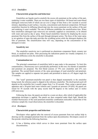 136
4.1.3. Emulsifiers
Characteristic properties and behaviour
Emulsifiers are liquids used to emulsify the excess oily penetrant on the surface of the part,
rendering it water washable. There are two basic types of emulsifiers. Oil based and water-based
(detergent removers) both of which can act over a range of time from a few seconds to several
minutes, depending on part surface, viscosity, concentration and chemical composition. Oil based
emulsifiers function by diffusing (dissolving) into the excess penetrant on the surface of the part
and rendering it water washable. The rate of diffusion establishes the emulsification time. Water
base emulsifiers (detergent type removers) are normally supplied as concentrates, to be diluted
with water and used as dip or spray. Water based emulsifiers function by displacing the excess
penetrant film from the surface of the part through detergent action. The force of the water spray
or air agitation of open dip tanks provides the scrubbing action while the detergent displaces the
film of penetrant. The emulsification time will vary, depending on the concentration of the
detergent in water.
Sensitivity test
The emulsifier sensitivity test is performed on aluminium comparator block, ceramic test
block, or anodized test plate. After processing the indications panels are visually compared, if a
noticeable difference exists the emulsifier is discarded.
Contamination test
The principal contaminant of emulsifiers held in open tanks is the penetrant. To limit this
contamination, a fluorescence test is periodically performed. In this test, two blends of emulsifier
and penetrant are prepared. The first blend consists of 75% new emulsifier and 25% new
penetrant. The second blend consists of the same percentages of used emulsifier and penetrant.
The samples are applied to separate test panels and permitted to drain at a 45 degree angle for
15 minutes.
The “used” penetrant-emulsifier test panel is then dipped momentarily in the emulsifier
being tested; the reference panel is dipped in the reference emulsifier. The dwell period used will
depend on the emulsifier but it usually ranges from 3 to 30 seconds. Then, using a special spray
apparatus and a 20-grain hard water solution and 5 pounds air pressure (34 kPa), the panels are
rinsed for 30 seconds with the spray nozzle held 90 degrees to the surface and 12 inches
(305 mm) away.
Following the rinse, the panels are dried in a warm air dryer, after which (if applicable) the
appropriate developer is applied. The panels are then compared under black light. Should the
residual fluorescence of the used penetrant-emulsifier combination noticeably exceed that of the
reference sample (by visual observation), the emulsifier is discarded.
4.1.4. Developers
Characteristic properties and behaviour
Developers when applied after the removal of excess penetrant from test surface help in
drawing out the entrapped penetrant from the surface-open discontinuities. Developers consist of
fine powder which has the following functions.
(a) It has a blotting action which serves to draw more penetrant from the surface open
discontinuities.
 