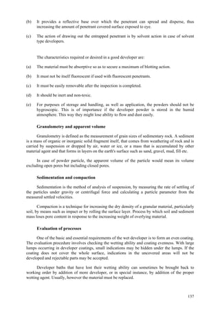 137
(b) It provides a reflective base over which the penetrant can spread and disperse, thus
increasing the amount of penetrant covered surface exposed to eye.
(c) The action of drawing out the entrapped penetrant is by solvent action in case of solvent
type developers.
The characteristics required or desired in a good developer are:
(a) The material must be absorptive so as to secure a maximum of blotting action.
(b) It must not be itself fluorescent if used with fluorescent penetrants.
(c) It must be easily removable after the inspection is completed.
(d) It should be inert and non-toxic.
(e) For purposes of storage and handling, as well as application, the powders should not be
hygroscopic. This is of importance if the developer powder is stored in the humid
atmosphere. This way they might lose ability to flow and dust easily.
Granulometry and apparent volume
Granulometry is defined as the measurement of grain sizes of sedimentary rock. A sediment
is a mass of organic or inorganic solid fragment itself, that comes from weathering of rock and is
carried by suspension or dropped by air, water or ice, or a mass that is accumulated by other
material agent and that forms in layers on the earth's surface such as sand, gravel, mud, fill etc.
In case of powder particle, the apparent volume of the particle would mean its volume
excluding open pores but including closed pores.
Sedimentation and compaction
Sedimentation is the method of analysis of suspension, by measuring the rate of settling of
the particles under gravity or centrifugal force and calculating a particle parameter from the
measured settled velocities.
Compaction is a technique for increasing the dry density of a granular material, particularly
soil, by means such as impact or by rolling the surface layer. Process by which soil and sediment
mass loses pore content in response to the increasing weight of overlying material.
Evaluation of processes
One of the basic and essential requirements of the wet developer is to form an even coating.
The evaluation procedure involves checking the wetting ability and coating evenness. With large
lumps occurring in developer coatings, small indications may be hidden under the lumps. If the
coating does not cover the whole surface, indications in the uncovered areas will not be
developed and rejectable parts may be accepted.
Developer baths that have lost their wetting ability can sometimes be brought back to
working order by addition of more developer, or in special instance, by addition of the proper
wetting agent. Usually, however the material must be replaced.
 