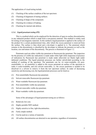 3
The applications of visual testing include:
(1) Checking of the surface condition of the test specimen.
(2) Checking of alignment of mating surfaces.
(3) Checking of shape of the component.
(4) Checking for evidence of leaking.
(5) Checking for internal side defects.
1.1.4. Liquid penetrant testing (PT)
This is a method which can be employed for the detection of open-to-surface discontinuities
in any industrial product which is made from a non-porous material. This method is widely used
for testing of non-magnetic materials. In this method a liquid penetrant is applied to the surface of
the product for a certain predetermined time, after which the excess penetrant is removed from
the surface. The surface is then dried and a developer is applied to it. The penetrant which
remains in the discontinuity is absorbed by the developer to indicate the presence as well as the
location, size and nature of the discontinuity. The process is illustrated in Figure 1.2.
Penetrants used are either visible dye penetrant or fluorescent dye penetrant. The inspection
for the presence of visible dye indications is made under white light while inspection of presence
of indications by fluorescent dye penetrant is made under ultraviolet (or black) light under
darkened conditions. The liquid penetrant processes are further sub-divided according to the
method of washing of the specimen. The penetrants can be: (i) water-washable, (ii) post-
emulsifiable, i.e. an emulsifier is added to the excess penetrant on surface of the specimen to
make it water-washable, and (iii) solvent removable, i.e. the excess penetrant is needed to be
dissolved in a solvent to remove it from the test specimen surface. In order of decreasing
sensitivity and decreasing cost, the liquid penetrant processes can be listed as:
(1) Post emulsifiable fluorescent dye penetrant.
(2) Solvent removable fluorescent dye penetrant.
(3) Water washable fluorescent dye penetrant.
(4) Post emulsifiable visible dye penetrant.
(5) Solvent removable visible dye penetrant.
(6) Water washable visible dye penetrant.
Some of the advantages of liquid penetrant testing are as follows:
(1) Relatively low cost.
(2) Highly portable NDT method.
(3) Highly sensitive to fine, tight discontinuities.
(4) Fairly simple method.
(5) Can be used on a variety of materials.
(6) All surface discontinuities are detected in one operation, regardless of orientation.
 