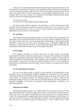 138
Another test for evaluating the performance of the developer in the penetrant process is the
measurement of concentration of aqueous wet suspendible developer. The powder concentration
in water suspensions generally range from 40 to 120 g of dry powder concentrated per litre of
water. The specific gravity test for concentration is run by placing hydrometer directly in the
developer tank or in a jar or cylinder. Any cracking of the developer coating during the drying
operation in the normal inspection procedure indicates.
 A serious loss of water.
 An excessive over-concentration of the developer powder.
The third test that should be applied to wet developers is a check for fluorescence. Wet
developer becomes fluorescent mainly from penetrant carried into it on test parts or which
otherwise enters the developer. There is no way to reclaim penetrant contaminated developer so
replacement is the only answer to such a problem.
Dry developer
Dry developers used in open tanks are usually tested only by observation. Since they are not
hydroscopic, they do not absorb moisture from the air, and are relatively trouble-free if they do
not come in contact with water. Any dry developer that is found lumpy or caked instead of light
and fluffy, or that shows any other sign of having been wet, is discarded. Additionally the
developer is visually examined for dirt. It is also checked under black light for fluorescent dry
contamination. Should either condition exist, the developer is discarded.
Wet developer
Wet (aqueous) developers are usually tested only for proper density and possible
contamination from dirt or penetrant. Specific gravity is measured with a hydrometer. If reading
differs from specification requirements either powder or vehicle is added to the developer in
sufficient quantities to bring the density within acceptable limits. Additionally, a small sample of
the developer is taken from the tank and visually examined for dirt. It is also checked for
fluorescent dye contamination under black light. If either condition is in evidence, the developer
is discarded.
Use of standardized work pieces
The use of test blocks, plates, or panels is often specified in the performance of test
procedures used in testing penetrant materials. Depending on the particular test, the materials
used in the manufacture of test blocks include aluminium, steel, nickel, glass, and ceramic. Some
of the blocks are designed primarily for checking penetrant or “system” sensitivity and
performing comparison tests, etc., while others are designed specifically for testing penetrant or
emulsifier washability. All, however, are prepared to rigid specifications as detailed in the
following paragraphs.
Aluminium test blocks
Aluminium test blocks measure 2 by 3 inches (50 by 75 mm) and are cut from 5/16-inch
thick (8-mm) bare 2024-3T aluminium alloy plate, with the 3-inch dimension in the direction of
rolling. The blocks are heated non-uniformly and water quenched so as to produce thermal
cracks. This is accomplished by supporting the block in a frame and heating it with the flame of a
gas burner or torch in the centre on the underside of the block. The flame remains centered and
does not move in any direction during the heating process. A 950 to 980ºF (510 to 527ºC)
 