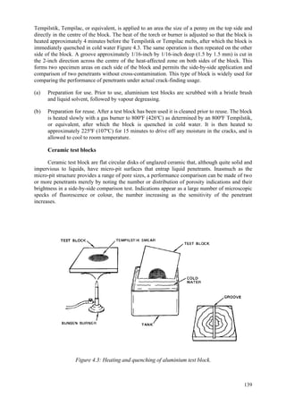 139
Tempilstik, Tempilac, or equivalent, is applied to an area the size of a penny on the top side and
directly in the centre of the block. The heat of the torch or burner is adjusted so that the block is
heated approximately 4 minutes before the Tempilstik or Tempilac melts, after which the block is
immediately quenched in cold water Figure 4.3. The same operation is then repeated on the other
side of the block. A groove approximately 1/16-inch by 1/16-inch deep (1.5 by 1.5 mm) is cut in
the 2-inch direction across the centre of the heat-affected zone on both sides of the block. This
forms two specimen areas on each side of the block and permits the side-by-side application and
comparison of two penetrants without cross-contamination. This type of block is widely used for
comparing the performance of penetrants under actual crack-finding usage.
(a) Preparation for use. Prior to use, aluminium test blocks are scrubbed with a bristle brush
and liquid solvent, followed by vapour degreasing.
(b) Preparation for reuse. After a test block has been used it is cleaned prior to reuse. The block
is heated slowly with a gas burner to 800ºF (426ºC) as determined by an 800ºF Tempilstik,
or equivalent, after which the block is quenched in cold water. It is then heated to
approximately 225ºF (107ºC) for 15 minutes to drive off any moisture in the cracks, and is
allowed to cool to room temperature.
Ceramic test blocks
Ceramic test block are flat circular disks of unglazed ceramic that, although quite solid and
impervious to liquids, have micro-pit surfaces that entrap liquid penetrants. Inasmuch as the
micro-pit structure provides a range of pore sizes, a performance comparison can be made of two
or more penetrants merely by noting the number or distribution of porosity indications and their
brightness in a side-by-side comparison test. Indications appear as a large number of microscopic
specks of fluorescence or colour, the number increasing as the sensitivity of the penetrant
increases.
Figure 4.3: Heating and quenching of aluminium test block.
 