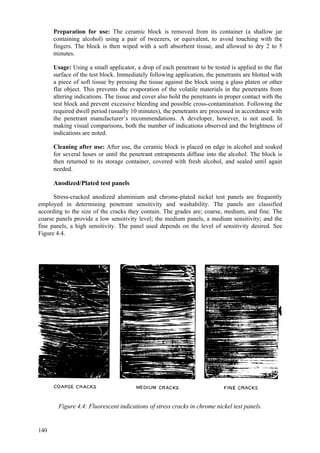 140
Preparation for use: The ceramic block is removed from its container (a shallow jar
containing alcohol) using a pair of tweezers, or equivalent, to avoid touching with the
fingers. The block is then wiped with a soft absorbent tissue, and allowed to dry 2 to 5
minutes.
Usage: Using a small applicator, a drop of each penetrant to be tested is applied to the flat
surface of the test block. Immediately following application, the penetrants are blotted with
a piece of soft tissue by pressing the tissue against the block using a glass platen or other
flat object. This prevents the evaporation of the volatile materials in the penetrants from
altering indications. The tissue and cover also hold the penetrants in proper contact with the
test block and prevent excessive bleeding and possible cross-contamination. Following the
required dwell period (usually 10 minutes), the penetrants are processed in accordance with
the penetrant manufacturer’s recommendations. A developer, however, is not used. In
making visual comparisons, both the number of indications observed and the brightness of
indications are noted.
Cleaning after use: After use, the ceramic block is placed on edge in alcohol and soaked
for several hours or until the penetrant entrapments diffuse into the alcohol. The block is
then returned to its storage container, covered with fresh alcohol, and sealed until again
needed.
Anodized/Plated test panels
Stress-cracked anodized aluminium and chrome-plated nickel test panels are frequently
employed in determining penetrant sensitivity and washability. The panels are classified
according to the size of the cracks they contain. The grades are; coarse, medium, and fine. The
coarse panels provide a low sensitivity level; the medium panels, a medium sensitivity; and the
fine panels, a high sensitivity. The panel used depends on the level of sensitivity desired. See
Figure 4.4.
Figure 4.4: Fluorescent indications of stress cracks in chrome nickel test panels.
 