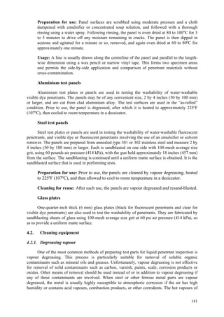 141
Preparation for use: Panel surfaces are scrubbed using moderate pressure and a cloth
dampened with emulsifier or concentrated soap solution, and followed with a thorough
rinsing using a water spray. Following rinsing, the panel is oven dried at 80 to 100°C for 3
to 5 minutes to drive off any moisture remaining in cracks. The panel is then dipped in
acetone and agitated for a minute or so, removed, and again oven dried at 60 to 80ºC for
approximately one minute.
Usage: A line is usually drawn along the centreline of the panel and parallel to the length-
wise dimension using a wax pencil or narrow vinyl tape. This forms two specimen areas
and permits the side-by-side application and comparison of penetrant materials without
cross-contamination.
Aluminium test panels
Aluminium test plates or panels are used in testing the washability of water-washable
visible dye penetrants. The panels may be of any convenient size, 2 by 4 inches (50 by 100 mm)
or larger, and are cut from clad aluminium alloy. The test surfaces are used in the “as-rolled”
condition. Prior to use, the panel is degreased, after which it is heated to approximately 225ºF
(107ºC), then cooled to room temperature in a dessicator.
Steel test panels
Steel test plates or panels are used in testing the washability of water-washable fluorescent
penetrants, and visible dye or fluorescent penetrants involving the use of an emulsifier or solvent
remover. The panels are prepared from annealed type 301 or 302 stainless steel and measure 2 by
4 inches (50 by 100 mm) or larger. Each is sandblasted on one side with 100-mesh average size
grit, using 60 pounds air pressure (414 kPa), with the gun held approximately 18 inches (457 mm)
from the surface. The sandblasting is continued until a uniform matte surface is obtained. It is the
sandblasted surface that is used in performing tests.
Preparation for use: Prior to use, the panels are cleaned by vapour degreasing, heated
to 225ºF (107ºC), and then allowed to cool to room temperature in a desiccator.
Cleaning for reuse: After each use, the panels are vapour degreased and resand-blasted.
Glass plates
One-quarter-inch thick (6 mm) glass plates (black for fluorescent penetrants and clear for
visible dye penetrants) are also used to test the washability of penetrants. They are fabricated by
sandblasting sheets of glass using 100-mesh average size grit at 60 psi air pressure (414 kPa), so
as to provide a uniform matte surface.
4.2. Cleaning equipment
4.2.1. Degreasing vapour
One of the most common methods of preparing test parts for liquid penetrant inspection is
vapour degreasing. This process is particularly suitable for removal of soluble organic
contaminants such as mineral oils and greases. Unfortunately, vapour degreasing is not effective
for removal of solid contaminants such as carbon, varnish, paints, scale, corrosion products or
oxides. Other means of removal should be used instead of or in addition to vapour degreasing if
any of these contaminants are involved. When steel or other ferrous metal parts are vapour
degreased, the metal is usually highly susceptible to atmospheric corrosion if the air has high
humidity or contains acid vapours, combustion products, or other corrodents. The hot vapours of
 