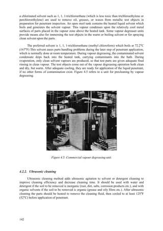 142
a chlorinated solvent such as 1, 1, 1-trichloroethane (which is less toxic than trichloroethylene or
perchloroethylene) are used to remove oil, greases, or waxes from metallic test objects in
preparation for penetrant inspection. An open steel tank contains the heated liquid solvent which
boils and generates the solvent vapour. This vapour condenses upon the relatively cool metal
surfaces of parts placed in the vapour zone above the heated tank. Some vapour degreaser units
provide means also for immersing the test objects in the warm or boiling solvent or for spraying
clean solvent upon the parts.
The preferred solvent is 1, 1, 1-trichloroethane (methyl chloroform) which boils at 72.2°C
(167°F) This solvent eases parts handling problems during the later step of penetrant application,
which is normally done at room temperature. During vapour degreasing, the contaminated solvent
condensate drips back into the heated tank, carrying contaminants into the bath. During
evaporation, only clean solvent vapours are produced, so that test parts are given adequate final
rinsing in clean vapour. The test objects come out of the vapour degreasing operation both clean
and dry, but warm. After adequate cooling, they are ready for application of the liquid penetrant,
if no other forms of contamination exist. Figure 4.5 refers to a unit for precleaning by vapour
degreasing.
Figure 4.5: Commercial vapour degreasing unit.
4.2.2. Ultrasonic cleaning
Ultrasonic cleaning method adds ultrasonic agitation to solvent or detergent cleaning to
improve cleaning efficiency and decrease cleaning time. It should be used with water and
detergent if the soil to be removed is inorganic (rust, dirt, salts, corrosion products etc.), and with
organic solvents if the soil to be removed is organic (grease and oily films etc.). After ultrasonic
cleaning the parts should be heated to remove the cleaning fluid, then cooled to at least 125°F
(52°C) before application of penetrant.
 