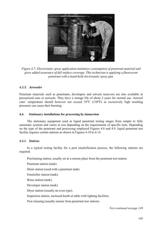 145
Figure 4.7: Electrostatic spray application minimizes consumption of penetrant material and
gives added assurance of full surface coverage. This technician is applying a fluorescent
penetrant with a hand-held electrostatic spray gun.
4.3.5. Aerosoles
Penetrant materials such as penetrants, developers and solvent removers are also available in
pressurized cans or aerosols. They have a storage life of about 2 years for normal use. Aerosol
cans’ temperature should however not exceed 55°C (130°F) as excessively high resulting
pressures can cause their bursting.
4.4. Stationary installations for processing by immersion
The stationary equipment used in liquid penetrant testing ranges from simple to fully
automatic systems and varies in size depending on the requirements of specific tests. Depending
on the type of the penetrant and processing employed Figures 4.8 and 4.9, liquid penetrant test
facility requires certain stations as shown in Figures 4.10 to 4.14.
4.4.1. Stations
In a typical testing facility for a post emulsification process, the following stations are
required.
 Precleaning station, usually set at a remote place from the penetrant test station.
 Penetrant station (tank).
 Drain station (used with a penetrant tank).
 Emulsifier station (tank).
 Rinse station (tank).
 Developer station (tank).
 Dryer station (usually an oven type).
 Inspection station, enclosed booth or table with lighting facilities.
 Post cleaning (usually remote from penetrant test station).
Text continued on page 149
 