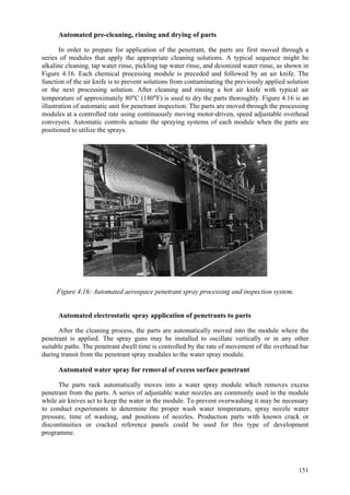 151
Automated pre-cleaning, rinsing and drying of parts
In order to prepare for application of the penetrant, the parts are first moved through a
series of modules that apply the appropriate cleaning solutions. A typical sequence might be
alkaline cleaning, tap water rinse, pickling tap water rinse, and deionized water rinse, as shown in
Figure 4.16. Each chemical processing module is preceded and followed by an air knife. The
function of the air knife is to prevent solutions from contaminating the previously applied solution
or the next processing solution. After cleaning and rinsing a hot air knife with typical air
temperature of approximately 80°C (180°F) is used to dry the parts thoroughly. Figure 4.16 is an
illustration of automatic unit for penetrant inspection. The parts are moved through the processing
modules at a controlled rate using continuously moving motor-driven, speed adjustable overhead
conveyers. Automatic controls actuate the spraying systems of each module when the parts are
positioned to utilize the sprays.
Figure 4.16: Automated aerospace penetrant spray processing and inspection system.
Automated electrostatic spray application of penetrants to parts
After the cleaning process, the parts are automatically moved into the module where the
penetrant is applied. The spray guns may be installed to oscillate vertically or in any other
suitable paths. The penetrant dwell time is controlled by the rate of movement of the overhead bar
during transit from the penetrant spray modules to the water spray module.
Automated water spray for removal of excess surface penetrant
The parts rack automatically moves into a water spray module which removes excess
penetrant from the parts. A series of adjustable water nozzles are commonly used in the module
while air knives act to keep the water in the module. To prevent overwashing it may be necessary
to conduct experiments to determine the proper wash water temperature, spray nozzle water
pressure, time of washing, and positions of nozzles. Production parts with known crack or
discontinuities or cracked reference panels could be used for this type of development
programme.
 