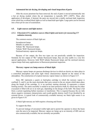 152
Automated hot air drying, developing and visual inspection of parts
After the excess penetrant has been removed, the rack of parts is moved automatically into
a hot air drying module where the air temperature is typically 80°C (180°F). Then, after
application of developer, if desired, the parts are moved into a totally enclosed dark inspection
room which has overhead black lights as well as hand held spot lights. Large parts can be lowered
into a floor pit for ease of examination.
4.5. Light sources and light meters
4.5.1. Ultraviolet (UV) radiation sources (black light) and meters for measuring UV
radiation intensity
The common sources of black light are:
 Incandescent lamps.
 Metallic or carbon arcs.
 Tubular ‘BL’ fluorescent lamps.
 Tubular ‘BLB’ fluorescent lamps.
 Enclosed mercury vapour arc lamps.
Because of low output, the first two types are not practically suitable for inspection.
Similarly for low output of "BL" tubular fluorescent lamps, they are only usable in a very few
special applications. However, both 'BLB' tubular fluorescent lamps and the enclosed mercury
vapour lamps find many applications in fluorescent penetrant inspection.
Mercury vapour arc lamp sources of black light
Mercury vapour lamps are gaseous discharge devices in which an electric arc takes place in
a controlled atmosphere and emits light whose characteristics depend on the nature of the
atmosphere. The construction of a typical mercury vapour lamp is as shown in Figure 4.17.
Here, MC represents a quartz or hard-glass cartridge in which the mercury vapour is
confined. E1 and E2 are the main electrodes that carry current to the arc stream which takes place
along the length of the cartridge. E3 is an auxiliary starting electrode. R represents a current
limiting resistor. The entire assembly is sealed in an outer protective bulb, B, which may be either
evacuated or filled with air or an inert gas, depending on the design of the bulb. The lamp is fed
from a current regulating ballast reactance or transformer. This is required because the arc tube
shows negative resistance characteristics and would quickly destroy itself if not throttled by an
external device. A typical look of commercially available mercury arc black light source is as
given in Figure 4.18.
A black light mercury arc bulb requires a housing and fixture:
 To support the filter.
 To prevent leakage of unwanted visible light and to permit the operator to direct the beam
onto the area to be inspected. Mercury vapour arc lamps up to an intensity of 400 watt are
also commercially available, but are normally not portable.
 