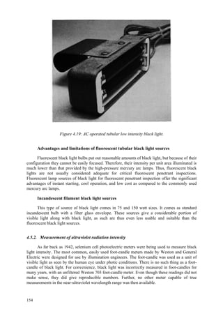 154
Figure 4.19: AC operated tubular low intensity black light.
Advantages and limitations of fluorescent tubular black light sources
Fluorescent black light bulbs put out reasonable amounts of black light, but because of their
configuration they cannot be easily focused. Therefore, their intensity per unit area illuminated is
much lower than that provided by the high-pressure mercury arc lamps. Thus, fluorescent black
lights are not usually considered adequate for critical fluorescent penetrant inspections.
Fluorescent lamp sources of black light for fluorescent penetrant inspection offer the significant
advantages of instant starting, cool operation, and low cost as compared to the commonly used
mercury arc lamps.
Incandescent filament black light sources
This type of source of black light comes in 75 and 150 watt sizes. It comes as standard
incandescent bulb with a filter glass envelope. These sources give a considerable portion of
visible light along with black light, as such are thus even less usable and suitable than the
fluorescent black light sources.
4.5.2. Measurement of ultraviolet radiation intensity
As far back as 1942, selenium cell photoelectric meters were being used to measure black
light intensity. The most common, easily used foot-candle meters made by Weston and General
Electric were designed for use by illumination engineers. The foot-candle was used as a unit of
visible light as seen by the human eye under photic conditions. There is no such thing as a foot-
candle of black light. For convenience, black light was incorrectly measured in foot-candles for
many years, with an unfiltered Weston 703 foot-candle meter. Even though these readings did not
make sense, they did give reproducible numbers. Further, no other meter capable of true
measurements in the near-ultraviolet wavelength range was then available.
 