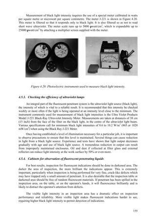 155
Measurement of black light intensity requires the use of a special meter calibrated in watts
per square metre or microwatt per square centimetre. The meter J-221 is shown in Figure 4.20.
This meter is filtered so that it responds only to black light. It is also filtered so as not to read
short wave ultraviolet. The meter scale runs up to 5000 µwatt/cm2
, which is expandable up to
25000 µwatt/cm2
by attaching a multiplier screen supplied with the meter.
Figure 4.20: Photoelectric instruments used to measure black light intensity.
4.5.3. Checking the efficiency of ultraviolet lamps
An integral part of the fluorescent penetrant system is the ultraviolet light source (black light),
the intensity of which is vital to a reliable result. It is recommended that this intensity be checked
weekly or more often if the light is being operated at an intensity level close to the minimum. The
instrument commonly used for measurement of black light intensities is the Ultra Violet Products
Model J-221 Black-Ray Ultraviolet Intensity Meter. Measurements are taken at distances of 38 cm
(15 inch) from the face of the filter on the black light, in the centre of the ultraviolet light beam.
Various specifications call for minimum black light intensities of 8.6 to 10.2 W/m2
(865 or 1020
mW/cm2
) when using the Black Ray J-221 Meter.
Once having established a level of illumination necessary for a particular job, it is important
to observe precautions to ensure that this level is maintained. Several things can cause reduction
in light from a black light source. Experience and tests have shown that light output decreases
gradually with age and use of black light source. A tremendous reduction in output can result
from improperly maintained enclosures. Oil and dust if collected at filter glass and external
reflector can reduce light intensity at the work surface by 50% or even more.
4.5.4. Cabinets for observation of fluorescent penetrating liquids
For best results, inspection for fluorescent indications should be done in darkened area. The
darker the area of inspection, the more brilliant the indications appear. This is extremely
important, particularly when inspection is being performed for very fine, crack-like defects which
may have trapped only a small amount of penetrant. It is also desirable that the inspection table or
darkened area should be free of random fluorescent materials. If penetrant has been spilled in the
inspection area, on the table, or on the operator's hands, it will fluorescence brilliantly and is
likely to distract the operator's attention from defects.
The visible light intensity in an inspection area has a dramatic effect on inspection
performance and reliability. More visible light makes fluorescent indications harder to see,
requiring higher black light intensity to permit detection of indications.
 