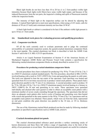 156
Black light booths do not have less than 10 to 20 lux (1 to 2 foot-candles) visible light
intensities because black lights (with filters) have some visible light output, and because of the
induced fluorescence form the test parts, the inspector's clothing and spills of fluorescent material
within the inspection booths.
The intensity of black light at the inspection surface can be altered by adjusting the
distance. A typical black light test to meet most specifications, when using a J-221 meter, calls for
distance of 38 cm (15 inch) and a minimum intensity not less than 10 W/m2
.
A black light booth or cabinet is considered to be best if the ambient visible light present is
up to 10 lux or 1 foot-candle.
4.6. Standardized work pieces for evaluating processes and qualifying procedures
4.6.1. Comparator test blocks
Of all the tools currently used to evaluate penetrants and to judge the continued
serviceability of a penetrant inspection system, the quench-cracked aluminium comparator block
is the most popular. The cracked aluminium test block is described in both the ASME Code
Section V and in the U.S. MIL-I-25135 specifications.
Article 6 on Liquid Penetrant Examination of Section V of the American Society of
Mechanical Engineers ASME Boiler and Pressure Vessel Code contains a specification for
fabricating cracked aluminium comparator blocks as already described in section 4.1.4.
Procedures for producing cracked aluminium comparator blocks
Several procedures have been evaluated for producing 8 by 50 by 75 mm (5/16 by 2 by 3
in.) 2024-T3 aluminium cracked standard panels. The first procedure, described in MIL-I-25135,
involved heating with a torch to 510°C (950°F) for 4 min and quenching the panels in cold water.
The torch was adjusted to heat the top centre of the specimen. Each specimen was heated and
quenched from five to ten times successively to produce varied crack patterns. These panels had a
grain direction parallel to the 75 mm (3 in.) dimension. A second procedure used to produce 10
by 75 by 100 mm (3/8 by 3 by 4 in.) 2024-T3 aluminium panels involved heating in a furnace to
540°C (1000°F) for 30 min and quenching in ice water. These specimens were quenched
individually and checked after each quench in order to obtain an acceptable crack pattern with a
minimum number of severe cracks extending through the specimens. The specimens that did not
show an adequate crack pattern after twelve cycles of heating and quenching were then heated
with a torch and quenched in the same manner as the 50 by 75 mm (2 by 3 in.) specimens until an
acceptable crack pattern was obtained. These panels, which were cut from bar stock, represented
an end grain condition (the grain direction was parallel to the 10 mm, or 3/8 in. thickness
dimension).
The use of the Aluminium cracked block produced can then be made by following standard
procedures as specified in specifications such as ASME Code, article 6.
Cracked chromium-plated test panels
The cracked chromium-plated reference panel provides a surface containing cracks of
known dimensions and these flaws fall within a range of magnitudes close to the limit of the
ability of test penetrants to reveal them. The chromium-plated test panels are useful for evaluation
 