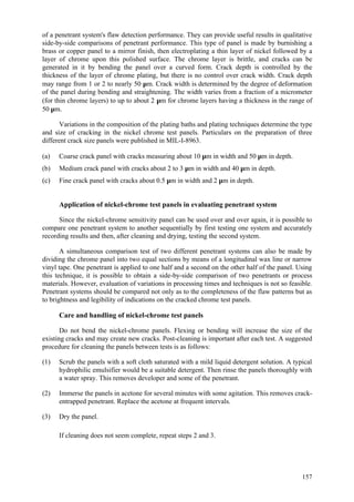 157
of a penetrant system's flaw detection performance. They can provide useful results in qualitative
side-by-side comparisons of penetrant performance. This type of panel is made by burnishing a
brass or copper panel to a mirror finish, then electroplating a thin layer of nickel followed by a
layer of chrome upon this polished surface. The chrome layer is brittle, and cracks can be
generated in it by bending the panel over a curved form. Crack depth is controlled by the
thickness of the layer of chrome plating, but there is no control over crack width. Crack depth
may range from 1 or 2 to nearly 50 µm. Crack width is determined by the degree of deformation
of the panel during bending and straightening. The width varies from a fraction of a micrometer
(for thin chrome layers) to up to about 2 µm for chrome layers having a thickness in the range of
50 µm.
Variations in the composition of the plating baths and plating techniques determine the type
and size of cracking in the nickel chrome test panels. Particulars on the preparation of three
different crack size panels were published in MIL-I-8963.
(a) Coarse crack panel with cracks measuring about 10 µm in width and 50 µm in depth.
(b) Medium crack panel with cracks about 2 to 3 µm in width and 40 µm in depth.
(c) Fine crack panel with cracks about 0.5 µm in width and 2 µm in depth.
Application of nickel-chrome test panels in evaluating penetrant system
Since the nickel-chrome sensitivity panel can be used over and over again, it is possible to
compare one penetrant system to another sequentially by first testing one system and accurately
recording results and then, after cleaning and drying, testing the second system.
A simultaneous comparison test of two different penetrant systems can also be made by
dividing the chrome panel into two equal sections by means of a longitudinal wax line or narrow
vinyl tape. One penetrant is applied to one half and a second on the other half of the panel. Using
this technique, it is possible to obtain a side-by-side comparison of two penetrants or process
materials. However, evaluation of variations in processing times and techniques is not so feasible.
Penetrant systems should be compared not only as to the completeness of the flaw patterns but as
to brightness and legibility of indications on the cracked chrome test panels.
Care and handling of nickel-chrome test panels
Do not bend the nickel-chrome panels. Flexing or bending will increase the size of the
existing cracks and may create new cracks. Post-cleaning is important after each test. A suggested
procedure for cleaning the panels between tests is as follows:
(1) Scrub the panels with a soft cloth saturated with a mild liquid detergent solution. A typical
hydrophilic emulsifier would be a suitable detergent. Then rinse the panels thoroughly with
a water spray. This removes developer and some of the penetrant.
(2) Immerse the panels in acetone for several minutes with some agitation. This removes crack-
entrapped penetrant. Replace the acetone at frequent intervals.
(3) Dry the panel.
If cleaning does not seem complete, repeat steps 2 and 3.
 
