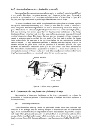 158
4.6.2. Non-standardized test pieces for checking penetrability
Penetrants have been shown to enter cracks or spaces as small as 5 micro-inches (127 nm)
or even smaller. How fine a crack can a penetrant enter? If one can produce a very fine crack of
given size or a graduated series of cracks, one might find the limit of penetrability. In Figure 4.21
the glass plate experiment aimed at producing cracks of known width is shown.
To produce cracks of known width, two pieces of heavy plate glass are clamped together.
Each plate is 10 inches (254 mm) long by 1.5 inches (38 mm) wide by 3/8 inch (9.5 mm) thick,
and is transparent. The extent of penetration can thus be determined by observation through the
glass. When clamps are sufficiently tight and specimens are viewed under sodium light (5986A)
dark areas indicating plate contact appear between the plates under and adjacent to the clamps.
Interference fringes extend outward from these areas making a convenient measure of the small
opening between the plates. The distance between any two consecutive fringes represents a
change in separation equal to one half the wave length of the light used to produce the fringes.
Under sodium light, the separation at the last fringe before the black contact area would be
13 micro inches (330 nm). Fluorescent penetrant is swabbed onto the exposed edge of the
interface between the glass plates, with the specimen in a horizontal position. The liquid
penetrates the entire space between the plates up to the black contact area, where it feathers out.
This demonstrates penetration into a space at least as narrow as 13 micro inches (330 nm) and is
estimated at a minimum of 5 micro inches (127 nm). It has since been shown that modern "super
bright" penetrants can be seen to a point well within this last interference ring.
Figure 4.21: Glass plate experiment.
4.6.3. Equipment for checking fluorescence efficiency of UV lamps
Determination of fluorescent brightness can be done experimentally to evaluate the
performance of fluorescent penetrant. A brief description of methods and related equipment is
described as under:
(a) Laboratory fluorometers
These instruments normally contain the photometer sample holder and ultraviolet light
source all in one package. They are normally designed to measure test tubes full of fluorescent
liquid. When fluorometers are used for penetrant brilliance measurements, they must be equipped
with proper filters, primary and secondary. The primary filters to absorb visible light and at low
passage of ultraviolet light and secondary which corrects the photo detector to the correct wave
length response. Figure 4.22 illustrates a laboratory type fluorometer specified by MIL-I-25135.
 