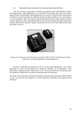 159
(b) Spectrophotometer instruments for measuring fluorescence brilliance
The most accurate measurement of fluorescent penetrant colour and brightness requires
spectro-photometer. Spectrophotometers are instruments that separate light into many narrow
spectral bands for measurement. Spectrophotometers are, however, seldom used for measurement
of brilliance of actual penetrant test indication because the light available in one colour band is
very low in intensity. Only very expensive spectrometers have sensitivity high enough to measure
such low light levels. Many spectrophotometers are not possibly arranged to measure only spectra
of lights emitted by the penetrant sample, instead they also receive the black light incident upon
the sample to excite it.
Figure 4.22: Laboratory-type fluorometer specified by MIL-I-25135 containing built-in black
light source and interchangeable for light modification.
Because of difficulties encountered in the use of such spectrophotometers, use of filter
photometer is made for determining the fluorescent brilliance of the penetrants. Filter
photometers in general include a light-sensitive cell, a meter activated by the cell, and provisions
for installation of light filters to exclude unwanted portions of the spectrum.
The meters used to measure the fluorescent brilliance of the penetrant materials should be filtered
in such a way that the total response is as nearly equivalent as possible to the response of the
normal eye.
 