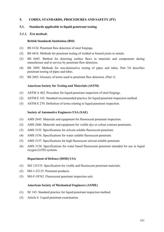 161
5. CODES, STANDARDS, PROCEDURES AND SAFETY (PT)
5.1. Standards applicable to liquid penetrant testing
5.1.1. Test methods
British Standards Institution (BSI)
(1) BS 4124. Penetrant flaw detection of steel forgings.
(2) BS 4416. Methods for penetrant testing of welded or brazed joints in metals.
(3) BS 6443. Method for detecting surface flaws in materials and components during
manufacture and in service by penetrant flaw detection.
(4) BS 3889. Methods for non-destructive testing of pipes and tubes. Part 3A describes
penetrant testing of pipes and tubes.
(5) BS 3683. Glossary of terms used in penetrant flaw detection. (Part 1)
American Society for Testing and Materials (ASTM)
(1) ASTM A 462. Procedure for liquid penetrant inspection of steel forgings.
(2) ASTM E 165. Standard recommended practice for liquid penetrant inspection method.
(3) ASTM E 270. Definition of terms relating to liquid penetrant inspection.
Society of Automotive Engineers USA (SAE)
(1) AMS 2645. Materials and equipment for fluorescent penetrant inspection.
(2) AMS 2646. Materials and equipment for visible dye or colour contrast penetrants.
(3) AMS 3155. Specifications for solvent soluble fluorescent penetrant.
(4) AMS 3156. Specifications for water soluble fluorescent penetrant.
(5) AMS 3157. Specifications for high fluorescent solvent soluble penetrant.
(6) AMS 3158. Specifications for water based fluorescent penetrant intended for use in liquid
oxygen (LOX) systems.
Department of Defence (DOD) USA
(1) Mil 125135. Specification for visible and fluorescent penetrant materials.
(2) Mil-1-25135. Penetrant products.
(3) Mil-F-38762. Fluorescent penetrant inspection unit.
American Society of Mechanical Engineers (ASME)
(1) SE 165. Standard practice for liquid penetrant inspection method.
(2) Article 6. Liquid penetrant examination.
 