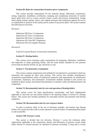 163
Section III: Rules for construction of nuclear power components
This section provides requirements for the materials design, fabrication, examination,
testing, inspection, installation, certification, stamping and overpressure protection of nuclear
power plant items such as vessels, concrete reactor vessels and concrete containments, storage
tanks, piping systems, pumps, valves, core support structures and component supports for use in,
or containment of, portions of the nuclear power system of any power plant. This system contains
the following two divisions:
Division I:
 Subsection NB Class 1 Components.
 Subsection NC Class 2 Components.
 Subsection ND Class 3 Components.
 Subsection NE Class MC Components.
 Subsection NG Core Support Structure.
Division II:
 Code for Concrete Reactor Vessels and Containments.
Section IV: Heating boilers
This section covers minimum safety requirements for designing, fabrication, installation
and inspection of steam generating boilers, and hot water boilers intended for low pressure
service that are directly fired by oil, gas, electricity or coal.
Section V: Non-destructive examination
This section contains requirements and methods for non-destructive examination which are
referenced and required by other code sections. This section also includes manufacturer's
examination responsibilities, duties of authourized inspectors and requirements for qualification
of personnel, inspection, and examination. Examination methods included in this section are
intended to detect surface and internal discontinuities in material, welds and fabricated parts and
components.
Section VI: Recommended rules for care and operation of heating boilers
This section covers the latest specifications, terminology, and basic fundamentals
applicable to steel and cast iron boilers limited to the operating ranges of section IV, Heating
boilers. This section also includes guidelines for associated controls and automatic fuel burning
equipment.
Section VII: Recommended rules for care of power boilers
In order to promote safety in the use of stationary, portable, and traction type heating
boilers, this section provides rules to assist operators of power boilers in maintaining their plants
as safe as possible.
Section VIII: Pressure vessels
This section is divided into two divisions. Division 1 covers the minimum safety
requirements applicable to the construction, design, and fabrication of pressure vessels under
either internal or external pressure for operation at pressure exceeding 15 psig and to vessels
 
