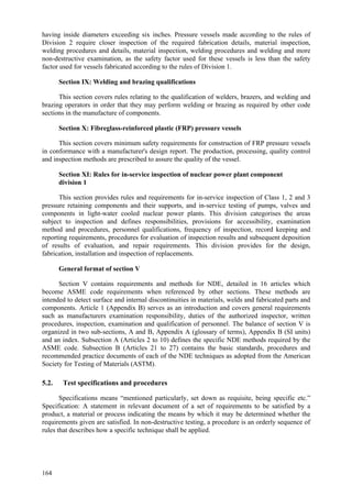 164
having inside diameters exceeding six inches. Pressure vessels made according to the rules of
Division 2 require closer inspection of the required fabrication details, material inspection,
welding procedures and details, material inspection, welding procedures and welding and more
non-destructive examination, as the safety factor used for these vessels is less than the safety
factor used for vessels fabricated according to the rules of Division 1.
Section IX: Welding and brazing qualifications
This section covers rules relating to the qualification of welders, brazers, and welding and
brazing operators in order that they may perform welding or brazing as required by other code
sections in the manufacture of components.
Section X: Fibreglass-reinforced plastic (FRP) pressure vessels
This section covers minimum safety requirements for construction of FRP pressure vessels
in conformance with a manufacturer's design report. The production, processing, quality control
and inspection methods are prescribed to assure the quality of the vessel.
Section XI: Rules for in-service inspection of nuclear power plant component
division 1
This section provides rules and requirements for in-service inspection of Class 1, 2 and 3
pressure retaining components and their supports, and in-service testing of pumps, valves and
components in light-water cooled nuclear power plants. This division categorises the areas
subject to inspection and defines responsibilities, provisions for accessibility, examination
method and procedures, personnel qualifications, frequency of inspection, record keeping and
reporting requirements, procedures for evaluation of inspection results and subsequent deposition
of results of evaluation, and repair requirements. This division provides for the design,
fabrication, installation and inspection of replacements.
General format of section V
Section V contains requirements and methods for NDE, detailed in 16 articles which
become ASME code requirements when referenced by other sections. These methods are
intended to detect surface and internal discontinuities in materials, welds and fabricated parts and
components. Article 1 (Appendix B) serves as an introduction and covers general requirements
such as manufacturers examination responsibility, duties of the authorized inspector, written
procedures, inspection, examination and qualification of personnel. The balance of section V is
organized in two sub-sections, A and B, Appendix A (glossary of terms), Appendix B (SI units)
and an index. Subsection A (Articles 2 to 10) defines the specific NDE methods required by the
ASME code. Subsection B (Articles 21 to 27) contains the basic standards, procedures and
recommended practice documents of each of the NDE techniques as adopted from the American
Society for Testing of Materials (ASTM).
5.2. Test specifications and procedures
Specifications means “mentioned particularly, set down as requisite, being specific etc.”
Specification: A statement in relevant document of a set of requirements to be satisfied by a
product, a material or process indicating the means by which it may be determined whether the
requirements given are satisfied. In non-destructive testing, a procedure is an orderly sequence of
rules that describes how a specific technique shall be applied.
 