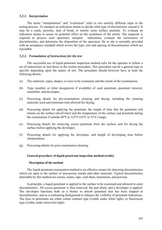 165
5.2.1. Interpretation
The terms “interpretation” and “evaluation” refer to two entirely different steps in the
testing process. To interpret an indication means to decide what type of discontinuity caused it. It
may be a crack, porosity, lack of bond, or merely some surface anomaly. To evaluate an
indication means to assess its potential effect on the usefulness of the article. The inspector is
required to process each specimen, interpret indications, evaluate the seriousness of
discontinuities, and determine the disposition of the specimen. He or she is normally provided
with an acceptance standard which covers the type, size and spacing of discontinuities which are
rejectable.
5.2.2. Formulation of instructions for the test
The successful use of liquid penetrant inspection method calls for the operator to follow a
set of instructions as laid down in the written procedure. This procedure can be a general type or
specific depending upon the nature of test. The procedure should however have at least the
following details:
(a) The materials, types, shapes, or sizes to be examined, and the extent of the examination;
(b) Type (number or letter designation if available) of each penetrant, penetrant remover,
emulsifier, and developer;
(c) Processing details for pre-examination cleaning and drying, including the cleaning
materials used and minimum time allowed for drying;
(d) Processing details for applying the penetrant; the length of time that the penetrant will
remain on the surface (dwell time) and the temperature of the surface and penetrant during
the examination if outside 60°F to 125°F (16°C to 52°C) range;
(e) Processing details for removing excess penetrant from the surface, and for drying the
surface before applying the developer;
(f) Processing details for applying the developer, and length of developing time before
interpretation;
(g) Processing details for post-examination cleaning.
General procedure of liquid penetrant inspection method (welds)
Description of the method
The liquid penetrant examination method is an effective means for detecting discontinuities
which are open to the surface of non-porous metals and other materials. Typical discontinuities
detectable by this method are cracks, seams, laps, cold shuts, lamination, and porosity.
In principle, a liquid penetrant is applied to the surface to be examined and allowed to enter
discontinuities. All excess penetrant is then removed, the part dried, and a developer is applied.
The developer functions both as a blotter to absorb penetrant that has been trapped in
discontinuities, and as a contrasting background to enhance the visibility of penetrant indications.
The dyes in penetrants are either colour contrast type (visible under white light), or fluorescent
type (visible under ultraviolet light).
 