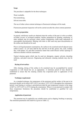 166
Scope
The procedure is adaptable for the three techniques:
 Water washable.
 Post-emulsifying.
 Solvent removable.
The use of either colour contrast technique or fluorescent technique will be made.
Fluorescent penetrant inspection will not be carried out after the colour contrast penetrant.
Surface preparation
 In general, satisfactory results are obtained when the surface of the part is in the as-welded,
as-rolled, as-cast, or as-forged condition. Surface preparation by grinding, machining, or
other methods may be necessary where surface irregularities could mask indications of
unacceptable discontinuities. Blasting with shots or dull sand may peen discontinuities at
the surface and should not be used.
 Prior to all liquid penetrant examinations, the surface to be examined and all adjacent areas
within at least 1 in. (25 mm) shall be dry and free of all dirt, grease, lint, scale, welding
flux, weld spatter, oil, and other extraneous matter that could obscure surface openings or
otherwise interfere with the examination.
 Typical cleaning agents which may be used are detergents, organic solvents, descaling
solutions, and paint removers. Degreasing and ultrasonic cleaning methods may also be
used.
Drying of test surface
After cleaning, drying of the surface to be examined may be accomplished by normal
evaporation or with forced hot air, as appropriate. A minimum period of time should be
established to ensure that the cleaning solution has evaporated prior to application of the
penetrant.
Technique requirement
As a standard technique, the temperature of the penetrant and the surface of the part to be
processed should, not be below 60°F (16°C) nor above 125°F (52°C) throughout the examination
period. Local heating or cooling is permitted provided the part temperature remains in the range
of 60°F to 125°F (16°C to 52°C) during the examination. Where it is not practical to comply with
these temperature limitations the procedure should be established or qualified for such
temperatures.
Application of penetrant
The penetrant may be applied by any suitable means such as dipping, brushing or spraying.
The minimum penetration time shall be as given in Table 3.2.
 