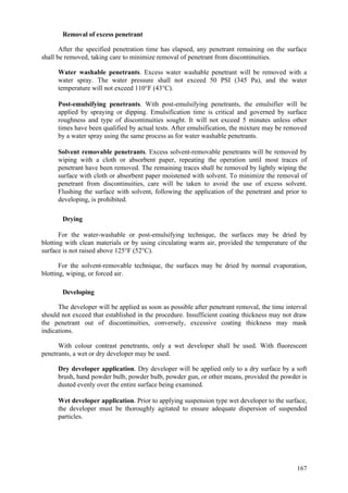 167
Removal of excess penetrant
After the specified penetration time has elapsed, any penetrant remaining on the surface
shall be removed, taking care to minimize removal of penetrant from discontinuities.
 Water washable penetrants. Excess water washable penetrant will be removed with a
water spray. The water pressure shall not exceed 50 PSI (345 Pa), and the water
temperature will not exceed 110°F (43°C).
 Post-emulsifying penetrants. With post-emulsifying penetrants, the emulsifier will be
applied by spraying or dipping. Emulsification time is critical and governed by surface
roughness and type of discontinuities sought. It will not exceed 5 minutes unless other
times have been qualified by actual tests. After emulsification, the mixture may be removed
by a water spray using the same process as for water washable penetrants.
 Solvent removable penetrants. Excess solvent-removable penetrants will be removed by
wiping with a cloth or absorbent paper, repeating the operation until most traces of
penetrant have been removed. The remaining traces shall be removed by lightly wiping the
surface with cloth or absorbent paper moistened with solvent. To minimize the removal of
penetrant from discontinuities, care will be taken to avoid the use of excess solvent.
Flushing the surface with solvent, following the application of the penetrant and prior to
developing, is prohibited.
Drying
For the water-washable or post-emulsifying technique, the surfaces may be dried by
blotting with clean materials or by using circulating warm air, provided the temperature of the
surface is not raised above 125°F (52°C).
For the solvent-removable technique, the surfaces may be dried by normal evaporation,
blotting, wiping, or forced air.
Developing
The developer will be applied as soon as possible after penetrant removal, the time interval
should not exceed that established in the procedure. Insufficient coating thickness may not draw
the penetrant out of discontinuities, conversely, excessive coating thickness may mask
indications.
With colour contrast penetrants, only a wet developer shall be used. With fluorescent
penetrants, a wet or dry developer may be used.
 Dry developer application. Dry developer will be applied only to a dry surface by a soft
brush, hand powder bulb, powder bulb, powder gun, or other means, provided the powder is
dusted evenly over the entire surface being examined.
 Wet developer application. Prior to applying suspension type wet developer to the surface,
the developer must be thoroughly agitated to ensure adequate dispersion of suspended
particles.
 