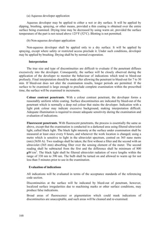 168
(a) Aqueous developer application
Aqueous developer may be applied to either a wet or dry surface. It will be applied by
dipping, brushing, spraying, or other means, provided a thin coating is obtained over the entire
surface being examined. Drying time may be decreased by using warm air, provided the surface
temperature of the part is not raised above 125°F (52°C). Blotting is not permitted.
(b) Non-aqueous developer application
Non-aqueous developer shall be applied only to a dry surface. It will be applied by
spraying, except where safety or restricted access preclude it. Under such conditions, developer
may be applied by brushing. Drying shall be by normal evaporation.
Interpretation
The true size and type of discontinuities are difficult to evaluate if the penetrant diffuses
excessively into the developer. Consequently, the surface will be closely observed during the
application of the developer to monitor the behaviour of indications which tend to bleed-out
profusely. Final interpretation should be made after allowing the penetrant to bleed-out for 7 to 30
min. If bleed-out does not alter the examination results, longer periods are permitted. If the
surface to be examined is large enough to preclude complete examination within the prescribed
time, the surface will be examined in increments.
 Colour contrast penetrants. With a colour contrast penetrant, the developer forms a
reasonably uniform white coating. Surface discontinuities are indicated by bleed-out of the
penetrant which is normally a deep red colour that stains the developer. Indication with a
light pink colour may indicate excessive background, making interpretation difficult.
Adequate illumination is required to ensure adequate sensitivity during the examination and
evaluation of indications.
 Fluorescent penetrants. With fluorescent penetrants, the process is essentially the same as
above, except that the examination is conducted in a darkened area using filtered ultraviolet
light, called black light. The black light intensity at the surface under examination shall be
measured at least once every 8 hours, and whenever the work location is changed, using a
metre which is sensitive to light in the ultraviolet spectrum, centred on 365 nano metre
(nm) (3650 A). Two readings shall be taken; the first without a filter and the second with an
ultraviolet (365 mm) absorbing filter over the sensing element of the meter. The second
reading shall be subtracted from the first and the difference shall be minimum of 800
µW/cm2
. The black light shall be filtered ultraviolet radiation of wave lengths within the
range of 330 nm to 390 nm. The bulb shall be turned on and allowed to warm up for not
less than 5 minutes prior to use in the examination.
Evaluation of indications
 All indications will be evaluated in terms of the acceptance standards of the referencing
code section.
 Discontinuities at the surface will be indicated by bleed-out of penetrant, however,
localized surface irregularities due to machining marks or other surface conditions, may
produce false indications.
 Broad areas of fluorescence or pigmentation which could mask indications of
discontinuities are unacceptable, and such areas will be cleaned and re-examined.
 
