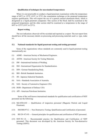 169
Qualification of techniques for non-standard temperatures
When it is not practicable to conduct a liquid penetrant examination within the temperature
range of 60°F to 125°F (16°C to 52°C) the examination technique at the proposed temperature
requires qualification. This will require the use of a quench cracked aluminium block, which is
designated as a liquid penetrant comparator. One section of the block shall be examined at the
proposed temperature, and the other section shall be examined at a temperature in the range of
60°F to 125°F (16°C to 52°C).
Report writing
The test indications observed will be recorded and reported as a report. The test report form
should have all the necessary details on processing and processing materials used i.e. type, make
etc.
5.3. National standards for liquid penetrant testing and testing personnel
Some of the organizations whose standards are commonly used in liquid penetrant testing
internationally are:
(1) ASME - American Society of Mechanical Engineers.
(2) ASTM - American Society for Testing Materials.
(3) IIW - International Institute of Welding.
(4) ISO - International Organization for Standardization.
(5) DIN - German Standardizing Body.
(6) BSI - British Standards Institution.
(7) JIS - Japanese Industrial Standards.
(8) SAA - Standards Association of Australia.
(9) SAE - Society of Automotive Engineers USA
(10) DOD - Department of Defence USA
(11) API - American Petroleum Institution.
Some of the well known international standards for qualification and certification of NDT
personnel are the following:
(12) Mil-STD-410 — Qualification of inspection personnel (Magnetic Particle and Liquid
Penetrant).
(13) ISO/DIS/9712 — Non Destructive Testing- Qualification and Certification of personnel.
(14) BS EN 473-93 — General principles for qualification and certification of NDT personnel.
(15) SNT-TC-1A — Recommended practice for Qualification and Certification of NDT
personnel. This document was developed by the American Society for Non-destructive
Testing (ASNT).
 