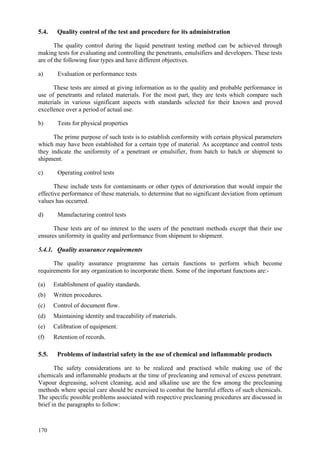 170
5.4. Quality control of the test and procedure for its administration
The quality control during the liquid penetrant testing method can be achieved through
making tests for evaluating and controlling the penetrants, emulsifiers and developers. These tests
are of the following four types and have different objectives.
a) Evaluation or performance tests
These tests are aimed at giving information as to the quality and probable performance in
use of penetrants and related materials. For the most part, they are tests which compare such
materials in various significant aspects with standards selected for their known and proved
excellence over a period of actual use.
b) Tests for physical properties
The prime purpose of such tests is to establish conformity with certain physical parameters
which may have been established for a certain type of material. As acceptance and control tests
they indicate the uniformity of a penetrant or emulsifier, from batch to batch or shipment to
shipment.
c) Operating control tests
These include tests for contaminants or other types of deterioration that would impair the
effective performance of these materials, to determine that no significant deviation from optimum
values has occurred.
d) Manufacturing control tests
These tests are of no interest to the users of the penetrant methods except that their use
ensures uniformity in quality and performance from shipment to shipment.
5.4.1. Quality assurance requirements
The quality assurance programme has certain functions to perform which become
requirements for any organization to incorporate them. Some of the important functions are:-
(a) Establishment of quality standards.
(b) Written procedures.
(c) Control of document flow.
(d) Maintaining identity and traceability of materials.
(e) Calibration of equipment.
(f) Retention of records.
5.5. Problems of industrial safety in the use of chemical and inflammable products
The safety considerations are to be realized and practised while making use of the
chemicals and inflammable products at the time of precleaning and removal of excess penetrant.
Vapour degreasing, solvent cleaning, acid and alkaline use are the few among the precleaning
methods where special care should be exercised to combat the harmful effects of such chemicals.
The specific possible problems associated with respective precleaning procedures are discussed in
brief in the paragraphs to follow:
 