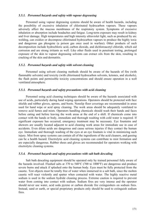 171
5.5.1. Personnel hazards and safety with vapour degreasing
Personnel using vapour degreasing systems should be aware of health hazards, including
the possibility of excessive inhalation of chlorinated hydrocarbon vapours. These vapours
adversely affect the mucous membranes of the respiratory system. Symptoms of excessive
inhalation or absorption include headaches and fatigue. Long-term exposure may result in kidney
and liver damage. High temperatures and high intensity ultraviolet light, such as produced by arc
welding, can oxidize or decompose chlorinated hydrocarbon vapours to produce the highly toxic
and dangerous gas phosgene (a poison gas once used in warfare). Other products of such
decomposition include hydrochloric acid, carbon dioxide, and dichloroacetyl chloride, which aid
corrosion and are strong irritants as well. Like other fluids used in penetrant testing, prolonged
exposure of the skin to vapour degreasing solvents can extract oils from the skin, resulting in
cracking of the skin and dermatitis.
5.5.2. Personnel hazards and safety with solvent cleaning
Personnel using solvent cleaning methods should be aware of the hazards of fire (with
flammable solvents) and toxicity (with chlorinated hydrocarbon solvents, ketones, and alcohols),
the flash points and permissible toxicity concentrations and should ensure operation in a well
ventilated atmosphere.
5.5.3. Personnel hazards and safety precautions with acid cleaning
Personnel using acid cleaning techniques should be aware of the hazards associated with
use of acids, particularly during hand wiping operations. Operators should be protected with face
shields and rubber gloves, aprons, and boots. Nonslip floor coverings are recommended in areas
used for hand wipe or acid spray cleaning. The work areas should be adequately ventilated to
remove acid fumes and mists. Operators handling chemicals should wash their hands and faces
before eating and before leaving the work areas at the end of a shift. If chemicals come into
contact with the hands or body, immediate and thorough washing with cold water is required. If
significant exposure has occurred, emergency treatment may be necessary. Eye fountains and
showers are usually located adjacent to acid cleaning work areas for immediate use in case of
accidents. Even dilute acids are dangerous and cause serious injuries if they contact the human
eye. Immediate and thorough washing of the eyes at an eye fountain is vital in minimizing such
injury. Mist from spray systems can contain all of the ingredients of the acid cleaners, and gassing
can be a health hazard. Electrolytic acid cleaning systems can contribute to mist formation and
are especially dangerous. Rubber shoes and gloves are recommended for operators working with
electrolytic cleaning systems.
5.5.4. Personnel hazards and safety precautions with salt bath descaling
Salt bath descaling equipment should be operated only by trained personnel fully aware of
the hazards involved. Flushed salts at 370 to 540°C (700 to 1000°F) are dangerous and produce
severe burns and attack if splashed onto the human body. Eyes must be fully protected from the
caustic. Test objects must be totally free of water when immersed in a salt bath, since the molten
caustic will react violently and spatter when contacted with water. The highly reactive metal
sodium is used in the sodium hydride cleaning process. Extreme caution is required to prevent
water from coming into contact with sodium. Sodium fires are very intense and the operator
should never use water, acid soda pyrene or carbon dioxide fire extinguishers on sodium fires.
Instead, sand or earth, or special proprietary products only should be used to extinguish sodium
fires.
 
