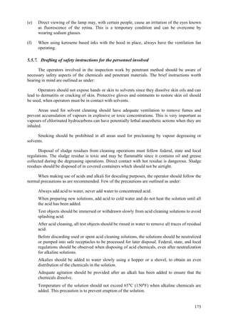173
(e) Direct viewing of the lamp may, with certain people, cause an irritation of the eyes known
as fluorescence of the retina. This is a temporary condition and can be overcome by
wearing sodium glasses.
(f) When using kerosene based inks with the hood in place, always have the ventilation fan
operating.
5.5.7. Drafting of safety instructions for the personnel involved
The operators involved in the inspection work by penetrant method should be aware of
necessary safety aspects of the chemicals and penetrant materials. The brief instructions worth
bearing in mind are outlined as under:
Operators should not expose hands or skin to solvents since they dissolve skin oils and can
lead to dermatitis or cracking of skin. Protective gloves and ointments to restore skin oil should
be used, when operators must be in contact with solvents.
Areas used for solvent cleaning should have adequate ventilation to remove fumes and
prevent accumulation of vapours in explosive or toxic concentrations. This is very important as
vapours of chlorinated hydrocarbons can have potentially lethal anaesthetic actions when they are
inhaled.
Smoking should be prohibited in all areas used for precleaning by vapour degreasing or
solvents.
Disposal of sludge residues from cleaning operations must follow federal, state and local
regulations. The sludge residue is toxic and may be flammable since it contains oil and grease
collected during the degreasing operations. Direct contact with hot residue is dangerous. Sludge
residues should be disposed of in covered containers which should not be airtight.
When making use of acids and alkali for descaling purposes, the operator should follow the
normal precautions as are recommended. Few of the precautions are outlined as under:
 Always add acid to water, never add water to concentrated acid.
 When preparing new solutions, add acid to cold water and do not heat the solution until all
the acid has been added.
 Test objects should be immersed or withdrawn slowly from acid cleaning solutions to avoid
splashing acid.
 After acid cleaning, all test objects should be rinsed in water to remove all traces of residual
acid.
 Before discarding used or spent acid cleaning solutions, the solutions should be neutralized
or pumped into safe receptacles to be processed for later disposal. Federal, state, and local
regulations should be observed when disposing of acid chemicals, even after neutralization
for alkaline solutions.
 Alkalies should be added to water slowly using a hopper or a shovel, to obtain an even
distribution of the chemicals in the solution.
 Adequate agitation should be provided after an alkali has been added to ensure that the
chemicals dissolve.
 Temperature of the solution should not exceed 65°C (150°F) when alkaline chemicals are
added. This precaution is to prevent eruption of the solution.
 