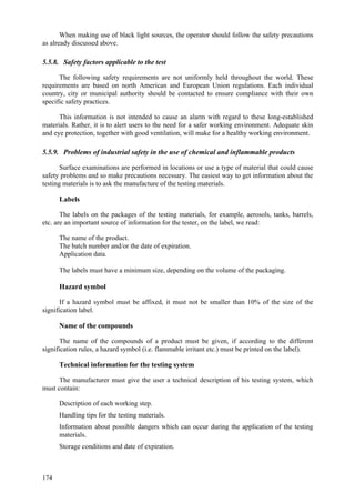 174
When making use of black light sources, the operator should follow the safety precautions
as already discussed above.
5.5.8. Safety factors applicable to the test
The following safety requirements are not uniformly held throughout the world. These
requirements are based on north American and European Union regulations. Each individual
country, city or municipal authority should be contacted to ensure compliance with their own
specific safety practices.
This information is not intended to cause an alarm with regard to these long-established
materials. Rather, it is to alert users to the need for a safer working environment. Adequate skin
and eye protection, together with good ventilation, will make for a healthy working environment.
5.5.9. Problems of industrial safety in the use of chemical and inflammable products
Surface examinations are performed in locations or use a type of material that could cause
safety problems and so make precautions necessary. The easiest way to get information about the
testing materials is to ask the manufacture of the testing materials.
Labels
The labels on the packages of the testing materials, for example, aerosols, tanks, barrels,
etc. are an important source of information for the tester, on the label, we read:
 The name of the product.
 The batch number and/or the date of expiration.
 Application data.
The labels must have a minimum size, depending on the volume of the packaging.
Hazard symbol
If a hazard symbol must be affixed, it must not be smaller than 10% of the size of the
signification label.
Name of the compounds
The name of the compounds of a product must be given, if according to the different
signification rules, a hazard symbol (i.e. flammable irritant etc.) must be printed on the label).
Technical information for the testing system
The manufacturer must give the user a technical description of his testing system, which
must contain:
 Description of each working step.
 Handling tips for the testing materials.
 Information about possible dangers which can occur during the application of the testing
materials.
 Storage conditions and date of expiration.
 