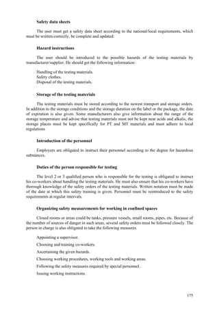 175
Safety data sheets
The user must get a safety data sheet according to the national/local requirements, which
must be written correctly, be complete and updated.
Hazard instructions
The user should be introduced to the possible hazards of the testing materials by
manufacturer/supplier. He should get the following information:
 Handling of the testing materials.
 Safety clothes.
 Disposal of the testing materials.
Storage of the testing materials
The testing materials must be stored according to the newest transport and storage orders.
In addition to the storage conditions and the storage duration on the label or the package, the date
of expiration is also given. Some manufacturers also give information about the range of the
storage temperature and advise that testing materials must not be kept near acids and alkalis, the
storage places must be kept specifically for PT and MT materials and must adhere to local
regulations
Introduction of the personnel
Employers are obligated to instruct their personnel according to the degree for hazardous
substances.
Duties of the person responsible for testing
The level 2 or 3 qualified person who is responsible for the testing is obligated to instruct
his co-workers about handling the testing materials. He must also ensure that his co-workers have
thorough knowledge of the safety orders of the testing materials. Written notation must be made
of the date at which this safety training is given. Personnel must be reintroduced to the safety
requirements at regular intervals.
Organizing safety measurements for working in confined spaces
Closed rooms or areas could be tanks, pressure vessels, small rooms, pipes, etc. Because of
the number of sources of danger in such areas, several safety orders must be followed closely. The
person in charge is also obligated to take the following measures.
 Appointing a supervisor.
 Choosing and training co-workers.
 Ascertaining the given hazards.
 Choosing working procedures, working tools and working areas.
 Following the safety measures required by special personnel.
 Issuing working instructions.
 