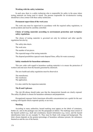 176
Working with the safety technician
In each area, there is a safety technician who is responsible for safety in the areas where
testing materials are being used or stored. The persons responsible for no-destructive testing
should have close contact with these safety technicians.
Permanent supervision of the work area
The work area must be supervised in accordance with the required safety regulations, to
avoid accidents and must be carefully controlled.
Choice of testing materials according to environment protection and workplace
safety regulations
The choice of testing materials is governed not only be technical and other specific
regulations but also by:
 The safety data sheets.
 The work area.
 The number of test pieces.
 The expected usage of the testing materials.
 The disposal possibilities (special waste disposal firms, office for water economy).
Safety standards for hazardous substances
This new order with regard to hazardous working materials is to ensure the protection of
workers and end-users from the hazards generated by chemicals.
The new health and safety regulations must be observed at:
 The manufacture.
 The warehouse.
 The application.
It is also valid for the inspection materials
The R and S phrases
The risk (R) phrase should make sure that the characteristic hazards are clearly exposed.
The safety (S) phrase is chosen for hazardous substances and preparations.
Occupational exposure limits (maximum allowable concentrations) are a guide for the user
working with liquids which evaporate quickly or are toxic.
Marking
According to many authorities, hazard marking must appear on the labels of containers,
bottles etc. and on the packages (see also the paragraph on labels). The markings must consist of
the hazard symbol (e.g. skull and crossbones), hazard information (e.g. toxic), and the hazard
identification letter (in our example T). They must be black with orange-red background. The
letter chosen depends on the greatest percentage of hazardous substance present, the substances
themselves and the size of the barrels.
 