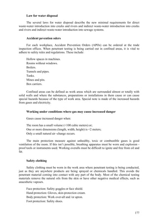 177
Law for water disposal
The several laws for water disposal describe the new minimal requirements for direct
waste-water introduction into creeks and rivers and indirect waste-water introduction into creeks
and rivers and indirect waste-water introduction into sewage systems.
Accident pevention oders
For each workplace, Accident Prevention Orders (APOs) can be ordered at the trade
inspection offices. When penetrant testing is being carried out in confined areas, it is vital to
adhere to safety rules and regulations. These include:
 Hollow spaces in machines.
 Rooms without windows.
 Boilers.
 Tunnels and pipes.
 Tanks.
 Mines and pits.
 Box carriers.
Confined areas can be defined as work areas which are surrounded almost or totally with
solid walls and where the substances, preparations or installations in them cause or can cause
special hazards because of the type of work area. Special note is made of the increased hazards
from gases and electricity.
Working under conditions where gas may cause increased danger
Gases cause increased danger when:
 The room has a small volume (<100 cubic meters) or;
 One or more dimensions (length, width, height) is <2 meters;
 Only a small natural air -change occurs.
The main protection measure against unhealthy, toxic or combustible gases is good
ventilation of the room. If this isn’t possible, breathing apparatus must be worn and explosion -
proof tools or instruments used. Working overalls must be difficult to ignite and free from oil and
fat.
Safety clothing
Safety clothing must be worn in the work area where penetrant testing is being conducted,
just as they are anywhere products are being sprayed or chemicals handled. This avoids the
penetrant material coming into contact with any part of the body. Most of the chemical testing
materials remove the natural oils from the skin or have other negative medical effects, such as
anaesthetic vapours.
 Face protection: Safety goggles or face shield.
 Hand protection: Gloves, skin-protection cream.
 Body protection: Work over-all and /or apron.
 Foot protection: Safety shoes.
 