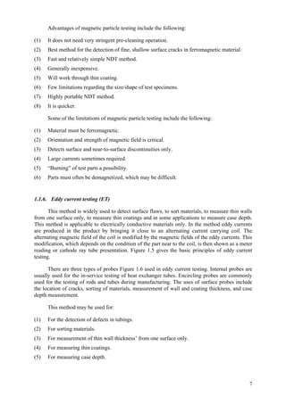 7
Advantages of magnetic particle testing include the following:
(1) It does not need very stringent pre-cleaning operation.
(2) Best method for the detection of fine, shallow surface cracks in ferromagnetic material.
(3) Fast and relatively simple NDT method.
(4) Generally inexpensive.
(5) Will work through thin coating.
(6) Few limitations regarding the size/shape of test specimens.
(7) Highly portable NDT method.
(8) It is quicker.
Some of the limitations of magnetic particle testing include the following:
(1) Material must be ferromagnetic.
(2) Orientation and strength of magnetic field is critical.
(3) Detects surface and near-to-surface discontinuities only.
(4) Large currents sometimes required.
(5) “Burning” of test parts a possibility.
(6) Parts must often be demagnetized, which may be difficult.
1.1.6. Eddy current testing (ET)
This method is widely used to detect surface flaws, to sort materials, to measure thin walls
from one surface only, to measure thin coatings and in some applications to measure case depth.
This method is applicable to electrically conductive materials only. In the method eddy currents
are produced in the product by bringing it close to an alternating current carrying coil. The
alternating magnetic field of the coil is modified by the magnetic fields of the eddy currents. This
modification, which depends on the condition of the part near to the coil, is then shown as a meter
reading or cathode ray tube presentation. Figure 1.5 gives the basic principles of eddy current
testing.
There are three types of probes Figure 1.6 used in eddy current testing. Internal probes are
usually used for the in-service testing of heat exchanger tubes. Encircling probes are commonly
used for the testing of rods and tubes during manufacturing. The uses of surface probes include
the location of cracks, sorting of materials, measurement of wall and coating thickness, and case
depth measurement.
This method may be used for:
(1) For the detection of defects in tubings.
(2) For sorting materials.
(3) For measurement of thin wall thickness’ from one surface only.
(4) For measuring thin coatings.
(5) For measuring case depth.
 