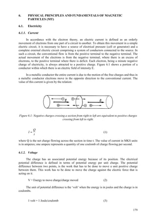 179
6. PHYSICAL PRINCIPLES AND FUNDAMENTALS OF MAGNETIC
PARTICLES (MT)
6.1. Electricity
6.1.1. Current
In accordance with the electron theory, an electric current is defined as an orderly
movement of electrons from one part of a circuit to another. To obtain this movement in a simple
electric circuit, it is necessary to have a source of electrical pressure (cell or generator) and a
complete external electric circuit comprising a system of conductors connected to the source. In
such a circuit, the conventional flow is from the positive terminal to the negative terminal. The
actual movement of the electrons is from the negative terminal, where there is an excess of
electrons, to the positive terminal where there is deficit. Each electron, being a minute negative
charge of electricity, is always attracted to a positive charge. Figure 6.1 shows a portion of a
conductor within which there is an electric field of intensity E.
In a metallic conductor the entire current is due to the motion of the free charges and thus in
a metallic conductor electrons move in the opposite direction to the conventional current. The
value of this current is given by the relation:
Figure 6.1: Negative charges crossing a section from right to left are equivalent to positive charges
crossing from left to right.
I
Q
t
= (1)
where Q is the net charge flowing across the section in time t. The value of current in MKS units
is in amperes; one ampere represents a quantity of one coulomb of charge flowing per second.
6.1.2. Voltage
The charge has an associated potential energy because of its position. The electrical
potential difference is defined in terms of potential energy per unit charge. The potential
difference between two points, is the work that has to be done to move a unit positive charge
between them. This work has to be done to move the charge against the electric force that is
acting on it.
V = Energy to move charge/charge moved (2)
The unit of potential difference is the ‘volt’ when the energy is in joules and the charge is in
coulombs.
1 volt = 1 Joule/coulomb (3)
 