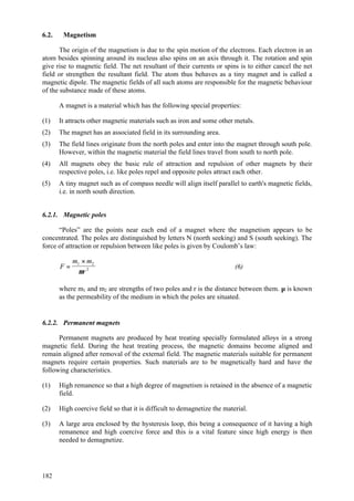 182
6.2. Magnetism
The origin of the magnetism is due to the spin motion of the electrons. Each electron in an
atom besides spinning around its nucleus also spins on an axis through it. The rotation and spin
give rise to magnetic field. The net resultant of their currents or spins is to either cancel the net
field or strengthen the resultant field. The atom thus behaves as a tiny magnet and is called a
magnetic dipole. The magnetic fields of all such atoms are responsible for the magnetic behaviour
of the substance made of these atoms.
A magnet is a material which has the following special properties:
(1) It attracts other magnetic materials such as iron and some other metals.
(2) The magnet has an associated field in its surrounding area.
(3) The field lines originate from the north poles and enter into the magnet through south pole.
However, within the magnetic material the field lines travel from south to north pole.
(4) All magnets obey the basic rule of attraction and repulsion of other magnets by their
respective poles, i.e. like poles repel and opposite poles attract each other.
(5) A tiny magnet such as of compass needle will align itself parallel to earth's magnetic fields,
i.e. in north south direction.
6.2.1. Magnetic poles
“Poles” are the points near each end of a magnet where the magnetism appears to be
concentrated. The poles are distinguished by letters N (north seeking) and S (south seeking). The
force of attraction or repulsion between like poles is given by Coulomb’s law:
F
m m
r
=
×1 2
2
µ
(6)
where m1 and m2 are strengths of two poles and r is the distance between them. µ is known
as the permeability of the medium in which the poles are situated.
6.2.2. Permanent magnets
Permanent magnets are produced by heat treating specially formulated alloys in a strong
magnetic field. During the heat treating process, the magnetic domains become aligned and
remain aligned after removal of the external field. The magnetic materials suitable for permanent
magnets require certain properties. Such materials are to be magnetically hard and have the
following characteristics.
(1) High remanence so that a high degree of magnetism is retained in the absence of a magnetic
field.
(2) High coercive field so that it is difficult to demagnetize the material.
(3) A large area enclosed by the hysteresis loop, this being a consequence of it having a high
remanence and high coercive force and this is a vital feature since high energy is then
needed to demagnetize.
 