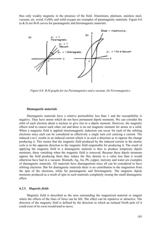 185
thus only weakly magnetic in the presence of the field. Aluminium, platinum, stainless steel,
vacuum, air, wood, CuSO4 and solid oxygen are examples of paramagnetic materials. Figure 6.6
(a & b) are B-H curves for paramagnetic and ferromagnetic materials.
Figure 6.6: B-H graphs for (a) Paramagnetics and a vacuum, (b) Ferromagnetics.
Diamagnetic materials
Diamagnetic materials have a relative permeability less than 1 and the susceptibility is
negative. They have atoms which do not have permanent dipole moments. We can consider the
orbit of each electron about a nucleus to give rise to a dipole moment. However, the magnetic
effects tend to cancel each other out and there is no net magnetic moment for atoms in a solid.
When a magnetic field is applied electromagnetic induction can occur for each of the orbiting
electrons since each can be considered as effectively a single turn coil carrying a current. The
induced e.m.f. results in an induced current which is in such a direction as to oppose the change
producing it. This means that the magnetic field produced by the induced current in the atomic
coils is in the opposite direction to the magnetic field responsible for producing it. The result of
applying the magnetic field to a diamagnetic material is thus to produce temporary dipole
moments, these vanishing when the magnetic field is removed. Because these dipole moments
oppose the field producing them they reduce the flux density to a value less than it would
otherwise have had in a vacuum. Bismuth, Ag, Au, Pb, copper, mercury and water are examples
of diamagnetic materials. All materials have diamagnetism since all can be considered to have
orbiting electrons. But for diamagnetic materials there is no contribution to the magnetism from
the spin of the electrons, while for paramagnetic and ferromagnetic. The magnetic dipole
moments produced as a result of spin in such materials completely swamp the small diamagnetic
effect.
6.2.5. Magnetic fields
Magnetic field is described as the area surrounding the magnetized material or magnet
where the effects of the lines of force can be felt. The effect can be repulsive or attractive. The
direction of the magnetic field is defined by the direction in which an isolated North pole (if it
could exist of its own) would tend to move.
 