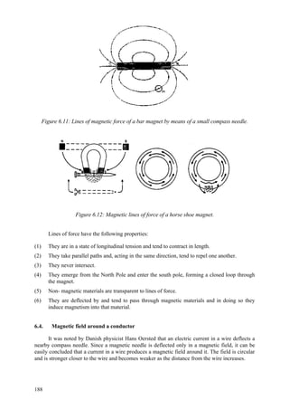 188
Figure 6.11: Lines of magnetic force of a bar magnet by means of a small compass needle.
Figure 6.12: Magnetic lines of force of a horse shoe magnet.
Lines of force have the following properties:
(1) They are in a state of longitudinal tension and tend to contract in length.
(2) They take parallel paths and, acting in the same direction, tend to repel one another.
(3) They never intersect.
(4) They emerge from the North Pole and enter the south pole, forming a closed loop through
the magnet.
(5) Non- magnetic materials are transparent to lines of force.
(6) They are deflected by and tend to pass through magnetic materials and in doing so they
induce magnetism into that material.
6.4. Magnetic field around a conductor
It was noted by Danish physicist Hans Oersted that an electric current in a wire deflects a
nearby compass needle. Since a magnetic needle is deflected only in a magnetic field, it can be
easily concluded that a current in a wire produces a magnetic field around it. The field is circular
and is stronger closer to the wire and becomes weaker as the distance from the wire increases.
 