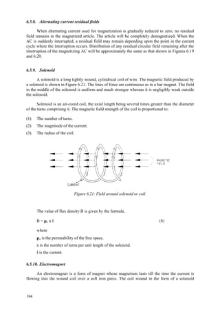 194
6.5.8. Alternating current residual fields
When alternating current used for magnetization is gradually reduced to zero, no residual
field remains in the magnetized article. The article will be completely demagnetized. When the
AC is suddenly interrupted, a residual field may remain depending upon the point in the current
cycle where the interruption occurs. Distribution of any residual circular field remaining after the
interruption of the magnetizing AC will be approximately the same as that shown in Figures 6.19
and 6.20.
6.5.9. Solenoid
A solenoid is a long tightly wound, cylindrical coil of wire. The magnetic field produced by
a solenoid is shown in Figure 6.21. The lines of force are continuous as in a bar magnet. The field
in the middle of the solenoid is uniform and much stronger whereas it is negligibly weak outside
the solenoid.
Solenoid is an air-cored coil, the axial length being several times greater than the diameter
of the turns comprising it. The magnetic field strength of the coil is proportional to:
(1) The number of turns.
(2) The magnitude of the current.
(3) The radius of the coil.
Figure 6.21: Field around solenoid or coil.
The value of flux density B is given by the formula.
B = µo n I (8)
where
µo is the permeability of the free space.
n is the number of turns per unit length of the solenoid.
I is the current.
6.5.10. Electromagnet
An electromagnet is a form of magnet whose magnetism lasts till the time the current is
flowing into the wound coil over a soft iron piece. The coil wound in the form of a solenoid
 