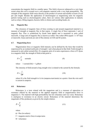 195
concentrates the magnetic field in a smaller space. This field is however enhanced to a very large
extent when this coil is wound over a soft magnetic material with a very high permeability. The
strength of this magnetic field varies directly as the product of current and number of turns of coil
per unit length. Besides the application of electromagnet as magnetizing units for magnetic
particle testing such as electromagnetic yokes, there are various other applications in industry
such as relays, lifting magnets, buzzers, bells or chimes and recording heads, etc.
6.6. Magnetic flux
The closeness of magnetic lines of force existing in and around magnetized material is a
measure of strength or magnetic flux in that region. A single line of force represents 1 unit of
magnetic flux. Flux is symbolized by Greek letter φ(phi) and is measured in units called
maxwells. A large unit of magnetic flux is known as weber. One weber (Wb) equals 1 × 108
lines
or maxwells. Gauss and tesla are unit of flux density in CGS and SI system.
6.7. Magnetising force
Magnetization force or magnetic field intensity can be defined by the force that would be
experienced by an isolated north pole of strength 1 unit when placed in that field. Field strength is
measured in unit called oersted (Oe). If a magnetic pole of m units experiences a force of F dynes
in a magnetic field, the strength of field at that point is:
H
F
m
= oersteds (9)
where 1 oersted (Oe) = 1 gilbert
The intensity of field around a long straight wire is related to the current by the formula:
H
I
r
=
2π
(10)
where H is the field strength in A.t/m (amperes-turn/metre) at a point r from the wire and I
is current in amperes.
6.8. Reluctance
Reluctance is a term related with the magnetism and is a measure of opposition or
resistance offered by the material to the applied magnetic field or magnetization force to
magnetize it. The material with high permeability has low reluctance and vice versa. Reluctance
is analogous to resistance in an electric circuit. Reluctance of the material determines the
magnitude of flux produced, as given by the simple relation:
φ =
F
R
(11)
where
φ = flux (in webers)
F = magneto-motive force in amps-turns
R = reluctance
 
