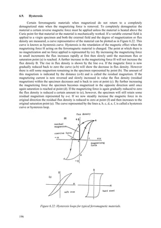 196
6.9. Hysteresis
Certain ferromagnetic materials when magnetized do not return to a completely
demagnetized state when the magnetizing force is removed. To completely demagnetize the
material a certain reverse magnetic force must be applied unless the material is heated above the
Curie point for that material or the material is mechanically worked. If a variable external field is
applied to a virgin specimen and both the external field and the degree of magnetization or flux
density are measured, a curve representative of the material can be plotted as in Figure 6.22. This
curve is known as hysteresis curve. Hysteresis is the retardation of the magnetic effect when the
magnetising force H acting on the ferromagnetic material is changed. The point at which there is
no magnetization and no force applied is represented by (o). By increasing the magnetizing force
in small increments the flux increases rapidly at first then slowly until the maximum flux or
saturation point (a) is reached. A further increase in the magnetizing force H will not increase the
flux density B. The rise in flux density is shown by the line o-a. If the magnetic force is now
gradually reduced back to zero the curve (a-b) will show the decrease in flux density. However
there is still some magnetism remaining in the specimen represented by point (b). The amount of
this magnetism is indicated by the distance (o-b) and is called the residual magnetism. If the
magnetizing current is now reversed and slowly increased in value the flux density (residual
magnetism) within the specimen decreases and is back to zero at point (c). By further increasing
the magnetizing force the specimen becomes magnetized in the opposite direction until once
again saturation is reached at point (d). If the magnetizing force is again gradually reduced to zero
the flux density is reduced a certain amount to (e), however, the specimen will still retain some
residual magnetism represented by o-e. If we now steadily increase the magnetic force in its
original direction the residual flux density is reduced to zero at point (f) and then increases to the
original saturation point (a). The curve represented by the lines a, b, c, d, e, f, is called a hysteresis
curve or hysteresis loop.
Figure 6.22: Hysteresis loops for typical ferromagnetic materials.
 