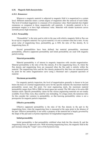 197
6.10. Magnetic field characteristics
6.10.1. Remanence
Whenever a magnetic material is subjected to magnetic field it is magnetized to a certain
level. Different materials retain a certain degree of magnetism after the removal of such fields.
The level of residual magnetism is a measure of its remanence value. Hard materials have higher
remanence as compared to those magnetically soft materials. A desirable material to be a
permanent magnet is to have high remanence value. Materials with slender hysteresis curves
normally posses high remanence.
6.10.2. Permeability
“Permeability” is the term used to refer to the ease with which a magnetic field or flux can
be set up in a magnetic material. For a given material, it is not a constant value but a ratio. At any
given value of magnetizing force, permeability, µ, is B/H, the ratio of flux density, B, to
magnetizing force, H.
Several permeabilities have been defined, but material permeability, maximum
permeability, effective (apparent) permeability and initial permeability are used with magnetic
particle testing.
Material permeability
Material permeability is of interest in magnetic inspection with circular magnetization.
Material permeability is the ratio of the flux density, B to the magnetizing force, H, where the
flux density and magnetizing force are measured when the flux path is entirely within the
material. The magnetizing force and the flux density produced by that force are measured point
by point for the entire magnetization curve using a fluxmeter and a prepared specimen of
material.
Maximum permeability
For magnetic particle inspection, the level of magnetization generally is chosen to be just
below the knee of a normal magnetization curve for the specific material; the maximum material
permeability occurs near this point. For most engineering steels, the maximum material
permeability ranges from 500 to 2000 (or more) gauss per oersted. The 500 value is for series 400
stainless steels. Specific permeability values for the various engineering materials are not readily
available. Even if they were, they could be very misleading. To a large extent, the numerous rules
for this consider the variation in permeability, so that knowing permeability values is not a
prerequisite for magnetic particle inspection.
Effective permeability
Effective (apparent) permeability is the ratio of the flux density in the part to the
magnetizing force, when the magnetizing force is measured at the same point in the absence of
the part. Effective permeability is not solely a property of the material but is largely governed by
the shape of the part and is of prime importance for longitudinal magnetization.
Initial permeability
Initial permeability is that permeability exhibited when both the flux density B, and the
magnetizing force, H, approach zero. With increasing magnetizing force, the magnetic field in the
part increases along the “virgin” curve of the hysteresis loop.
 