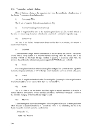 200
6.14. Terminology and abbreviations
Most of the terms relating to the magnetism have been discussed in the related sections of
the chapter. Few more are described as under:
i) Ampere per Meter
The SI unit of magnetic field and magnetization is A/m.
ii) Ampere Turn (magnetomotive force)
A unit of magnetomotive force in the metre-kilogram-second (M.K.S.) system defined as
the force of a closed loop of one turn when there is a current of 1 ampere flowing in the loop.
iii) Conductivity
The ratio of the electric current density to the electric field in a material, also known as
electrical conductivity.
iv) Coulomb
A unit of electric charge, defined as the amount of electric charge that crosses a surface in 1
second when a steady current of 1 absolute ampere is flowing across the surface. This is the
absolute coulomb and has been the legal standard of quantity of electricity since 1950. The
previous standard was the international coulomb equal to 0.999835 absolute coulomb.
v) Gauss
Unit of magnetic induction in the electromagnetic and gaussian system of units, equal to 1
maxwell per square centimetre, or 10–4
weber per square metre also known as ab tesla (abt) gauss.
vi) Gilbert
The unit of magnetomotive force in the electromagnetic system equal to the magnetomotive
force of a closed loop of one turn in which there is a current of 1/4π.
vii) Henry
The M.K.S unit of self and mutual inductance equal to the self inductance of a circuit or
mutual induction between two circuits if there is an induced electromotive force of 1 volt when
the current is changing at the rate of 1 ampere per second.
viii) Maxwell
A centimetre-gram-second electromagnetic unit of magnetic flux equal to the magnetic flux
which produces an electromotive force of 1 ab volt in a circuit of one turn linking the flux as the
flux is reduced to zero in 1 second at a uniform rate.
Abbreviated Mx.
1 weber = 108
Maxwell
 
