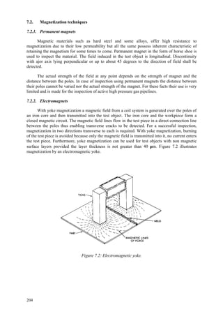 204
7.2. Magnetization techniques
7.2.1. Permanent magnets
Magnetic materials such as hard steel and some alloys, offer high resistance to
magnetization due to their low permeability but all the same possess inherent characteristic of
retaining the magnetism for some times to come. Permanent magnet in the form of horse shoe is
used to inspect the material. The field induced in the test object is longitudinal. Discontinuity
with ajor axis lying perpendicular or up to about 45 degrees to the direction of field shall be
detected.
The actual strength of the field at any point depends on the strength of magnet and the
distance between the poles. In case of inspection using permanent magnets the distance between
their poles cannot be varied nor the actual strength of the magnet. For these facts their use is very
limited and is made for the inspection of active high pressure gas pipelines.
7.2.2. Electromagnets
With yoke magnetization a magnetic field from a coil system is generated over the poles of
an iron core and then transmitted into the test object. The iron core and the workpiece form a
closed magnetic circuit. The magnetic field lines flow in the test piece in a direct connection line
between the poles thus enabling transverse cracks to be detected. For a successful inspection,
magnetization in two directions transverse to each is required. With yoke magnetization, burning
of the test piece is avoided because only the magnetic field is transmitted into it, no current enters
the test piece. Furthermore, yoke magnetization can be used for test objects with non magnetic
surface layers provided the layer thickness is not greater than 40 µm. Figure 7.2 illustrates
magnetization by an electromagnetic yoke.
Figure 7.2: Electromagnetic yoke.
 