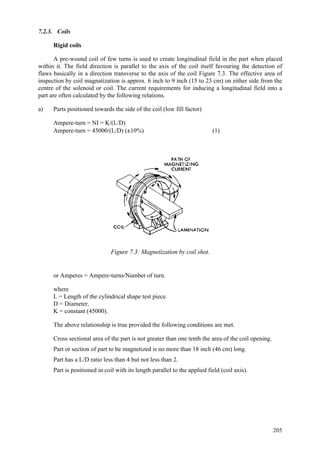 205
7.2.3. Coils
Rigid coils
A pre-wound coil of few turns is used to create longitudinal field in the part when placed
within it. The field direction is parallel to the axis of the coil itself favouring the detection of
flaws basically in a direction transverse to the axis of the coil Figure 7.3. The effective area of
inspection by coil magnatization is approx. 6 inch to 9 inch (15 to 23 cm) on either side from the
centre of the solenoid or coil. The current requirements for inducing a longitudinal field into a
part are often calculated by the following relations.
a) Parts positioned towards the side of the coil (low fill factor)
Ampere-turn = NI = K/(L/D)
Ampere-turn = 45000/(L/D) (±10%) (1)
Figure 7.3: Magnetization by coil shot.
or Amperes = Ampere-turns/Number of turn.
where
L = Length of the cylindrical shape test piece.
D = Diameter.
K = constant (45000).
The above relationship is true provided the following conditions are met.
 Cross sectional area of the part is not greater than one tenth the area of the coil opening.
 Part or section of part to be magnetized is no more than 18 inch (46 cm) long.
 Part has a L/D ratio less than 4 but not less than 2.
 Part is positioned in coil with its length parallel to the applied field (coil axis).
 