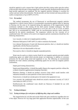 211
should be applied in such a manner that a light uniform dust-like coating settles upon the surface
of the test part while the part is being magnetized. Usually specially designed powder blowers and
hand powder applicators are employed. The dry magnetic particles technique is excellent for
surface and near surface discontinuities. The dry powders are heat resistant and many powders are
usable at temperatures of up to 600°F (315.6°C).
7.3.4. Wet method
The method incorporates the use of fluorescent or non-fluorescent magnetic particles
suspended in a vehicle (carrier fluid) at a recommended concentration applied either by spraying
or flowing over the areas to be inspected during the application of the magnetization current
(continuous method) or after turning off the field current (residual technique). The bath
concentration for fluorescent particles should be 0.1 to 0.5 mL and 1.2 mL to 2.4 mL of vehicle
(per 100 cc) as recommended by ASME code for non-fluorescent particles unless otherwise
specified by the particle manufacturer. The suspension vehicles are low viscosity oil or
conditioned water. Oil vehicles to be used in wet magnetic particle examinations should have the
following characteristics:
 Low viscosity, in order not to impede particle mobility.
 Minimum flash point of 140o
F (60o
C) in order to minimize fire hazards.
 Low inherent fluorescence if used with fluorescent particles, that is, it should not interfere
significantly with the fluorescent particles.
 Odourless to be not objectionable to the user.
 Non-reactive, that is it should not degrade suspended particles.
Water may be used as a vehicle (carrier fluid) for wet magnetic particles provided suitable
conditioning agents are added which provide proper wet dispersing, in addition to corrosion
protection for the parts being tested and equipment in use. The following are recommended
properties for water vehicles containing conditioning agents for use with wet magnetic particle
examination:
 Impart good wetting characteristics.
 Impart good dispersability; it should thoroughly disperse the magnetic particles without the
evidence of particle agglomeration (lumping of powder).
 Minimize foaming; it should not produce excessive foam which would interfere with
indication formation or cause particles to form scum on the foam.
 Noncorrosive; it should not corrode parts to be tested or the equipment in use.
 Low viscosity; the conditioned water should not exceed a maximum viscosity of 5 cSt (5
centi Stokes) at 100°F (37.8°C).
 Nonfluorescent; the conditioned water should not fluoresce if intended for use with
fluorescent particles.
7.4. Testing techniques
7.4.1. Testing techniques for work pieces of differing alloy, shape and condition
The magnetization by coil shot and circular field work quite satisfactory regardless the size
of the object. However for very large parts their application becomes impracticable. In this case
 