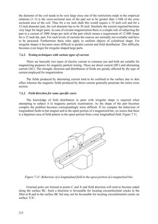 212
the diameter of the coil needs to be very large since one of the restrictions made in the empirical
relations (1–3) is the cross-sectional area of the part not to be greater than 1/10th of the cross
sectional area of the coil. Thus for a six inch shaft this would require a 19 inch coil and for a
12 inch diameter part, the coil diameter has to be 38 inch. Similarly the current required becomes
very large for larger parts. In case of circular magnetization there is a simple rule of subjecting the
part to a current of 1000 Amps per inch of the part which means a requirement of 12 000 Amps
for a 12 inch dia. part. For such levels of currents the sources are normally not available and have
to be procured. Furthermore these rules apply to uniform objects of cylindrical shape. For
irregular shapes it becomes more difficult to predict current and field distribution. This difficulty
becomes even larger for irregular shaped large parts.
7.4.2. Testing techniques with various types of current
There are basically two types of electric current in common use and both are suitable for
magnetizing purposes for magnetic particle testing. These are direct current (DC) and alternating
current (AC). The strength, direction and distribution of fields are greatly affected by the type of
current employed for magnetization.
The fields produced by alternating current tend to be confined to the surface due to skin
effect whereas the magnetic fields produced by direct current generally penetrate the entire cross
section.
7.4.3. Field direction for some specific cases
The knowledge of field distribution in parts with irregular shape is required when
attempting to subject it to magnetic particle examination. As the shape of the part becomes
complex the problem becomes correspondingly more difficult. If we compare the behaviour of
longitudinal fields in bar magnet and in the upset portion of a magnetized bar, we notice that there
is a departure area of field pattern in the upset portion from a true longitudinal field. Figure 7.11.
Figure 7.11: Behaviour of a longitudinal field in the upset portion of a magnetized bar.
External poles are formed at points C and X and field direction will tend to become radial
along the surface BC. Such a direction is favourable for locating circumferential cracks in the
fillet at B and in the surface BC but may not be favourable for locating circumferential cracks on
surface ‘CX’.
 