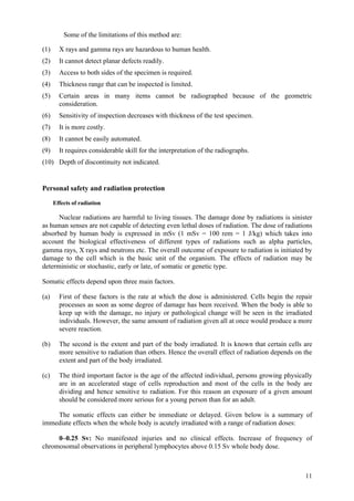 11
Some of the limitations of this method are:
(1) X rays and gamma rays are hazardous to human health.
(2) It cannot detect planar defects readily.
(3) Access to both sides of the specimen is required.
(4) Thickness range that can be inspected is limited.
(5) Certain areas in many items cannot be radiographed because of the geometric
consideration.
(6) Sensitivity of inspection decreases with thickness of the test specimen.
(7) It is more costly.
(8) It cannot be easily automated.
(9) It requires considerable skill for the interpretation of the radiographs.
(10) Depth of discontinuity not indicated.
Personal safety and radiation protection
Effects of radiation
Nuclear radiations are harmful to living tissues. The damage done by radiations is sinister
as human senses are not capable of detecting even lethal doses of radiation. The dose of radiations
absorbed by human body is expressed in mSv (1 mSv = 100 rem = 1 J/kg) which takes into
account the biological effectiveness of different types of radiations such as alpha particles,
gamma rays, X rays and neutrons etc. The overall outcome of exposure to radiation is initiated by
damage to the cell which is the basic unit of the organism. The effects of radiation may be
deterministic or stochastic, early or late, of somatic or genetic type.
Somatic effects depend upon three main factors.
(a) First of these factors is the rate at which the dose is administered. Cells begin the repair
processes as soon as some degree of damage has been received. When the body is able to
keep up with the damage, no injury or pathological change will be seen in the irradiated
individuals. However, the same amount of radiation given all at once would produce a more
severe reaction.
(b) The second is the extent and part of the body irradiated. It is known that certain cells are
more sensitive to radiation than others. Hence the overall effect of radiation depends on the
extent and part of the body irradiated.
(c) The third important factor is the age of the affected individual, persons growing physically
are in an accelerated stage of cells reproduction and most of the cells in the body are
dividing and hence sensitive to radiation. For this reason an exposure of a given amount
should be considered more serious for a young person than for an adult.
The somatic effects can either be immediate or delayed. Given below is a summary of
immediate effects when the whole body is acutely irradiated with a range of radiation doses:
0–0.25 Sv: No manifested injuries and no clinical effects. Increase of frequency of
chromosomal observations in peripheral lymphocytes above 0.15 Sv whole body dose.
 