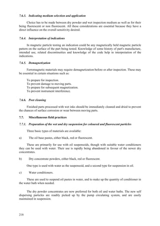 218
7.6.3. Indicating medium selection and application
Choice has to be made between dry powder and wet inspection medium as well as for their
being fluorescent or non fluorescent. All these considerations are essential because they have a
direct influence on the overall sensitivity desired.
7.6.4. Interpretation of indications
In magnetic particle testing an indication could be any magnetically held magnetic particle
pattern on the surface of the part being tested. Knowledge of some history of part's manufacture,
intended use, related discontinuities and knowledge of the code help in interpretation of the
indications.
7.6.5. Demagnetization
Ferromagnetic materials may require demagnetization before or after inspection. These may
be essential in certain situations such as:
 To prepare for inspection.
 To prevent damage to moving parts.
 To prepare for subsequent magnetization.
 To prevent instrument interference.
7.6.6. Post cleaning
Finished parts processed with wet inks should be immediately cleaned and dried to prevent
the chances of surface corrosion or wear between moving parts.
7.7. Miscellaneous field practices
7.7.1. Preparation of the wet and dry suspension for coloured and fluorescent particles
Three basic types of materials are available:
a) The oil base pastes, either black, red or fluorescent.
These are primarily for use with oil suspensoids, though with suitable water conditioners
they can be used with water. Their use is rapidly being abandoned in favour of the newer dry
concentrates.
b) Dry concentrate powders, either black, red or fluorescent.
One type is used with water as the suspensoid, and a second type for suspension in oil.
c) Water conditioners.
These are used to suspend oil pastes in water, and to make up the quantity of conditioner in
the water bath when needed.
The dry powder concentrates are now preferred for both oil and water baths. The new self
dispersing particles are readily picked up by the pump circulating system, and are easily
maintained in suspension.
 