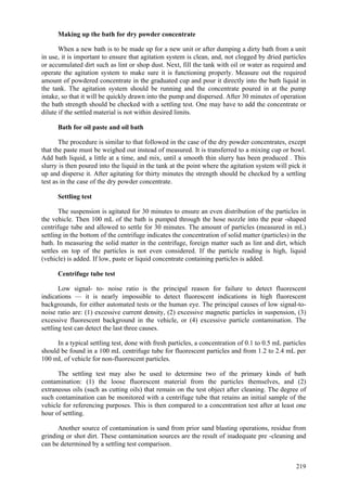 219
Making up the bath for dry powder concentrate
When a new bath is to be made up for a new unit or after dumping a dirty bath from a unit
in use, it is important to ensure that agitation system is clean, and, not clogged by dried particles
or accumulated dirt such as lint or shop dust. Next, fill the tank with oil or water as required and
operate the agitation system to make sure it is functioning properly. Measure out the required
amount of powdered concentrate in the graduated cup and pour it directly into the bath liquid in
the tank. The agitation system should be running and the concentrate poured in at the pump
intake, so that it will be quickly drawn into the pump and dispersed. After 30 minutes of operation
the bath strength should be checked with a settling test. One may have to add the concentrate or
dilute if the settled material is not within desired limits.
Bath for oil paste and oil bath
The procedure is similar to that followed in the case of the dry powder concentrates, except
that the paste must be weighed out instead of measured. It is transferred to a mixing cup or bowl.
Add bath liquid, a little at a time, and mix, until a smooth thin slurry has been produced . This
slurry is then poured into the liquid in the tank at the point where the agitation system will pick it
up and disperse it. After agitating for thirty minutes the strength should be checked by a settling
test as in the case of the dry powder concentrate.
Settling test
The suspension is agitated for 30 minutes to ensure an even distribution of the particles in
the vehicle. Then 100 mL of the bath is pumped through the hose nozzle into the pear -shaped
centrifuge tube and allowed to settle for 30 minutes. The amount of particles (measured in mL)
settling in the bottom of the centrifuge indicates the concentration of solid matter (particles) in the
bath. In measuring the solid matter in the centrifuge, foreign matter such as lint and dirt, which
settles on top of the particles is not even considered. If the particle reading is high, liquid
(vehicle) is added. If low, paste or liquid concentrate containing particles is added.
Centrifuge tube test
Low signal- to- noise ratio is the principal reason for failure to detect fluorescent
indications — it is nearly impossible to detect fluorescent indications in high fluorescent
backgrounds, for either automated tests or the human eye. The principal causes of low signal-to-
noise ratio are: (1) excessive current density, (2) excessive magnetic particles in suspension, (3)
excessive fluorescent background in the vehicle, or (4) excessive particle contamination. The
settling test can detect the last three causes.
In a typical settling test, done with fresh particles, a concentration of 0.1 to 0.5 mL particles
should be found in a 100 mL centrifuge tube for fluorescent particles and from 1.2 to 2.4 mL per
100 mL of vehicle for non-fluorescent particles.
The settling test may also be used to determine two of the primary kinds of bath
contamination: (1) the loose fluorescent material from the particles themselves, and (2)
extraneous oils (such as cutting oils) that remain on the test object after cleaning. The degree of
such contamination can be monitored with a centrifuge tube that retains an initial sample of the
vehicle for referencing purposes. This is then compared to a concentration test after at least one
hour of settling.
Another source of contamination is sand from prior sand blasting operations, residue from
grinding or shot dirt. These contamination sources are the result of inadequate pre -cleaning and
can be determined by a settling test comparison.
 