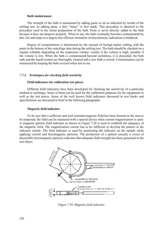 220
Bath maintenance
The strength of the bath is maintained by adding paste or oil as indicated by results of the
settling test. In adding paste, a thin “slurry” is first made. This procedure is identical to the
procedure used in the initial preparation of the bath. Paste is never directly added to the bath
because it does not disperse properly. When in use, the bath eventually becomes contaminated by
dirt, lint and chips to a degree that efficient formation of discontinuity indications is hindered.
Degree of contamination is determined by the amount of foreign matter settling with the
paste in the bottom of the centrifuge tube during the settling test. The bath should be checked on a
regular schedule depending on the inspection volume: weekly if the volume is high; monthly if
the volume is low. When the bath is contaminated beyond usefulness, it is discarded, the bath
tank and the liquid system are thoroughly cleaned and a new bath is mixed. Contamination can be
minimized by keeping the bath covered when not in use.
7.7.2. Techniques for checking field sensitivity
Field indicators for calibration test pieces
Different field indicators have been developed for checking the sensitivity of a particular
method or technique. Some of them can be used for the calibration purposes for the equipment as
well as the test pieces. Some of the well known field indicators discussed in text books and
specifications are discussed in brief in the following paragraphs.
Magnetic field indicator
To be sure that a sufficient and well oriented magnetic field has been formed on the area to
be inspected, the field can be measured with a special device when current magnetization is used.
A magnetic particle field indicator as shown in Figure 7.20 is used to establish the adequacy of
the magnetic field. The magnetization current has to be sufficient to develop the pattern in the
indicator clearly. The field indicator is used by positioning the indicator on the sample while
applying current and ferromagnetic particles. The production of a pattern (usually a cross) of
discernible ferromagnetic particles indicates that adequate field strength has been generated in the
test object.
Figure 7.20: Magnetic field indicator.
 